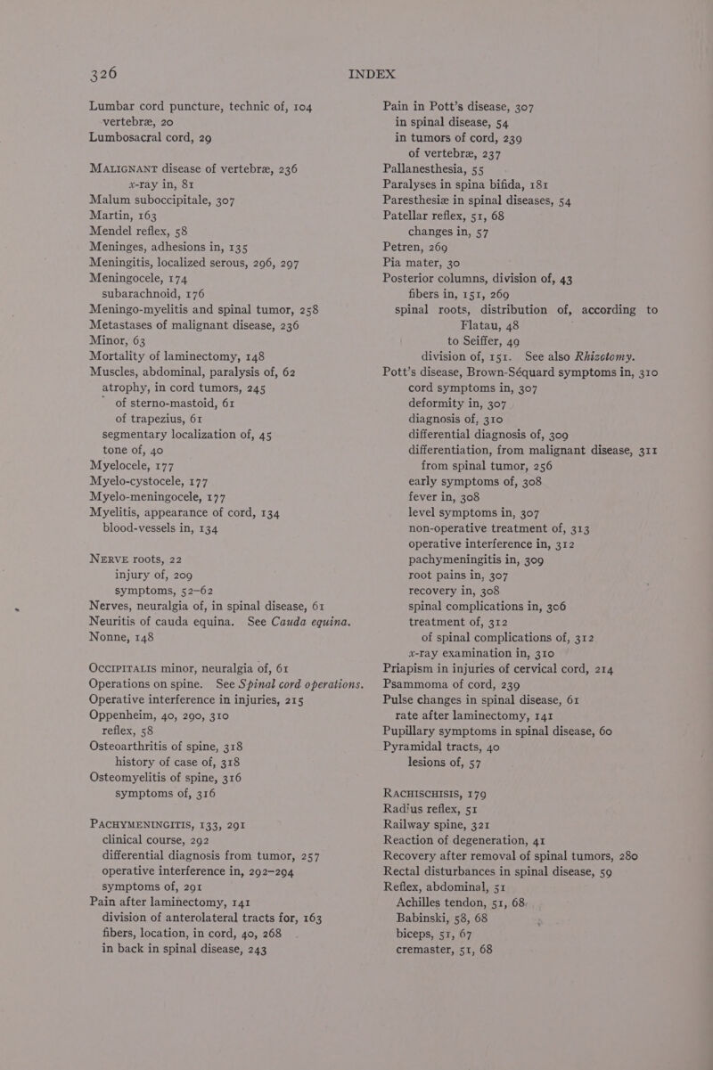 Lumbar cord puncture, technic of, 104 Pain in Pott’s disease, 307 vertebrez, 20 in spinal disease, 54 Lumbosacral cord, 29 in tumors of cord, 239 of vertebre, 237 MALIGNANT disease of vertebra, 236 Pallanesthesia, 55 x-ray in, 81 Paralyses in spina bifida, 181 Malum suboccipitale, 307 Paresthesiz in spinal diseases, 54 Martin, 163 Patellar reflex, 51, 68 Mendel reflex, 58 changes in, 57 Meninges, adhesions in, 135 Petren, 269 Meningitis, localized serous, 2096, 207 Pia mater, 30 Meningocele, 174 Posterior columns, division of, 43 subarachnoid, 176 fibers in, 151, 269 Meningo-myelitis and spinal tumor, 258 spinal roots, distribution of, according to Metastases of malignant disease, 236 Flatau, 48 Minor, 63 | to Seiffer, 49 Mortality of laminectomy, 148 division of, 151. See also Rhizctomy. Muscles, abdominal, paralysis of, 62 Pott’s disease, Brown-Séquard symptoms in, 310 atrophy, in cord tumors, 245 cord symptoms in, 307 ’ of sterno-mastoid, 61 deformity in, 307 of trapezius, 61 diagnosis of, 310 segmentary localization of, 45 differential diagnosis of, 309 tone of, 40 differentiation, from malignant disease, 311 Myelocele, 177 from spinal tumor, 256 Myelo-cystocele, 177 early symptoms of, 308 Myelo-meningocele, 177 fever in, 308 Myelitis, appearance of cord, 134 level symptoms in, 307 blood-vessels in, 134 non-operative treatment of, 313 operative interference in, 312 NERVE roots, 22 pachymeningitis in, 309 injury of, 209 root pains in, 307 symptoms, 52-62 recovery in, 308 Nerves, neuralgia of, in spinal disease, 61 spinal complications in, 306 Neuritis of cauda equina. See Cauda equina. treatment of, 312 Nonne, 148 of spinal complications of, 312 x-ray examination in, 310 OccIPITALIs minor, neuralgia of, 61 Priapism in injuries of cervical cord, 214 Operations on spine. See Spinal cord operations. Psammoma of cord, 239 Operative interference in injuries, 215 Pulse changes in spinal disease, 61 Oppenheim, 40, 290, 310 rate after laminectomy, 141 reflex, 58 Pupillary symptoms in spinal disease, 60 Osteoarthritis of spine, 318 Pyramidal tracts, 40 history of case of, 318 lesions of, 57 Osteomyelitis of spine, 316 symptoms of, 316 RACHISCHISIS, 179 Radius reflex, 51 PACHYMENINGITIS, 133, 291 Railway spine, 321 clinical course, 292 Reaction of degeneration, 41 differential diagnosis from tumor, 257 Recovery after removal of spinal tumors, 280 operative interference in, 292-294 Rectal disturbances in spinal disease, 59 symptoms of, 201 Reflex, abdominal, 51 Pain after laminectomy, 141 Achilles tendon, 51, 68 division of anterolateral tracts for, 163 Babinski, 58, 68 fibers, location, in cord, 40, 268 biceps, 51, 67 in back in spinal disease, 243 cremaster, 51, 68