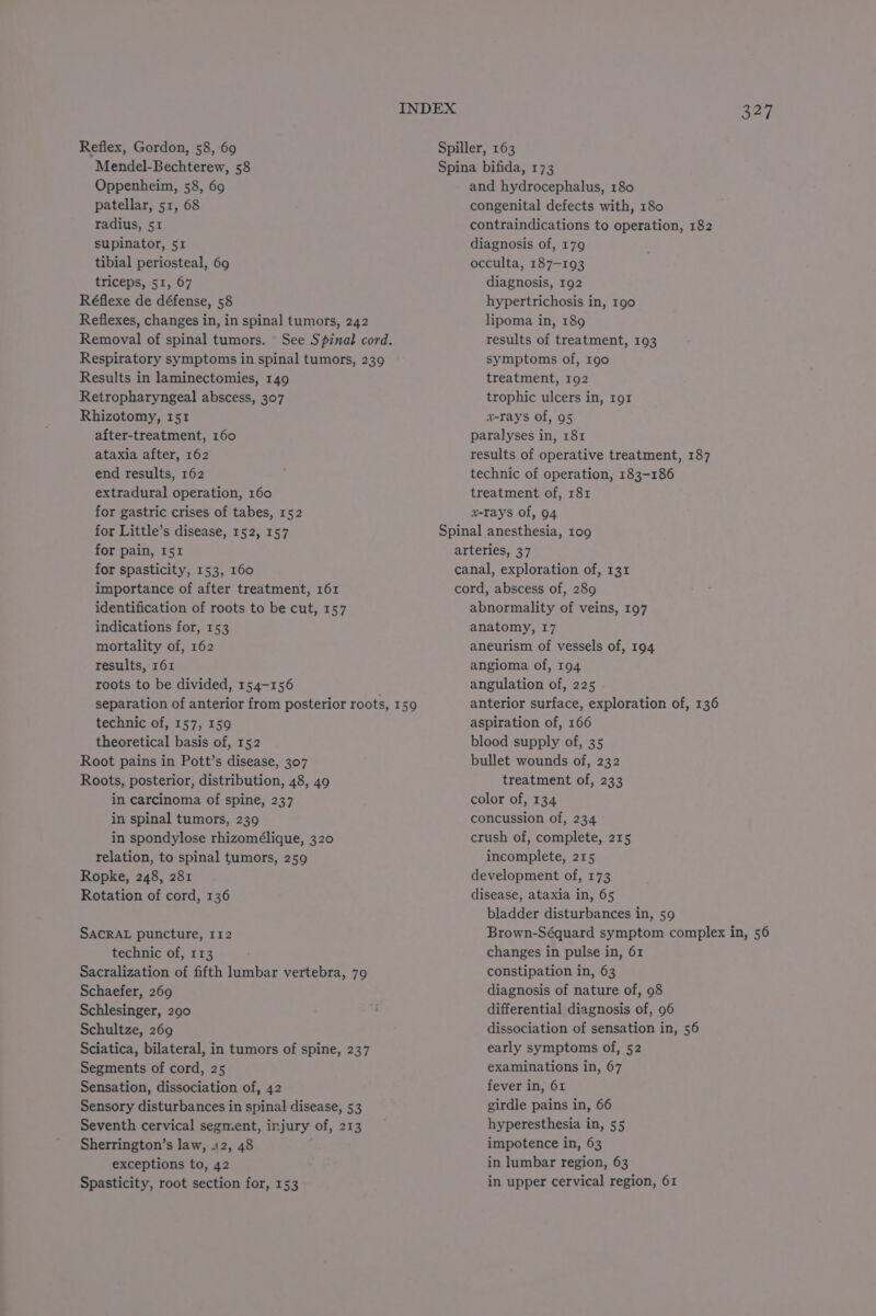 Mendel-Bechterew, 58 Oppenheim, 58, 69 patellar, 51, 68 radius, 51 supinator, 51 tibial periosteal, 69 triceps, 51, 67 Réflexe de défense, 58 Reflexes, changes in, in spinal tumors, 242 Removal of spinal tumors. See Spinal cord. Respiratory symptoms in spinal tumors, 239 Results in laminectomies, 149 Retropharyngeal abscess, 307 Rhizotomy, 151 after-treatment, 160 ataxia after, 162 end results, 162 extradural operation, 160 for gastric crises of tabes, 152 for Little’s disease, 152, 157 for pain, 151 for spasticity, 153, 160 importance of after treatment, 161 identification of roots to be cut, 157 indications for, 153 mortality of, 162 results, 161 roots to be divided, 154-156 technic of, 157, 159 theoretical basis of, 152 Root pains in Pott’s disease, 307 Roots, posterior, distribution, 48, 49 in carcinoma of spine, 237 in spinal tumors, 239 in spondylose rhizomélique, 320 relation, to spinal tumors, 259 Ropke, 248, 281 Rotation of cord, 136 SACRAL puncture, 112 technic of, 113 Sacralization of fifth lumbar vertebra, 79 Schaefer, 269 Schlesinger, 290 Schultze, 269 Sciatica, bilateral, in tumors of spine, 237 Segments of cord, 25 Sensation, dissociation of, 42 Sensory disturbances in spinal disease, 53 Seventh cervical segment, injury of, 213 Sherrington’s law, i2, 48 exceptions to, 42 Spasticity, root section for, 153 Spina bifida, 173 and hydrocephalus, 180 congenital defects with, 180 contraindications to operation, 182 diagnosis of, 179 occulta, 187-193 diagnosis, 192 hypertrichosis in, 190 lipoma in, 189 results of treatment, 193 symptoms of, 190 treatment, 192 trophic ulcers in, 191 x-rays of, 95 paralyses in, 181 results of operative treatment, 187 technic of operation, 183-186 treatment of, 181 x-rays of, 94 Spinal anesthesia, 109 arteries, 37 canal, exploration of, 131 cord, abscess of, 289 abnormality of veins, 197 anatomy, 17 aneurism of vessels of, 194 angioma of, 194 angulation of, 225 - anterior surface, exploration of, 136 aspiration of, 166 blood supply of, 35 bullet wounds of, 232 treatment of, 233 color of, 134 concussion of, 234 crush of, complete, 215 incomplete, 215 development of, 173 disease, ataxia in, 65 bladder disturbances in, 59 Brown-Séquard symptom complex in, 56 changes in pulse in, 61 constipation in, 63 diagnosis of nature of, 98 differential diagnosis of, 96 dissociation of sensation in, 56 early symptoms of, 52 examinations in, 67 fever in, 61 girdle pains in, 66 hyperesthesia in, 55 impotence in, 63 in lumbar region, 63 in upper cervical region, 61