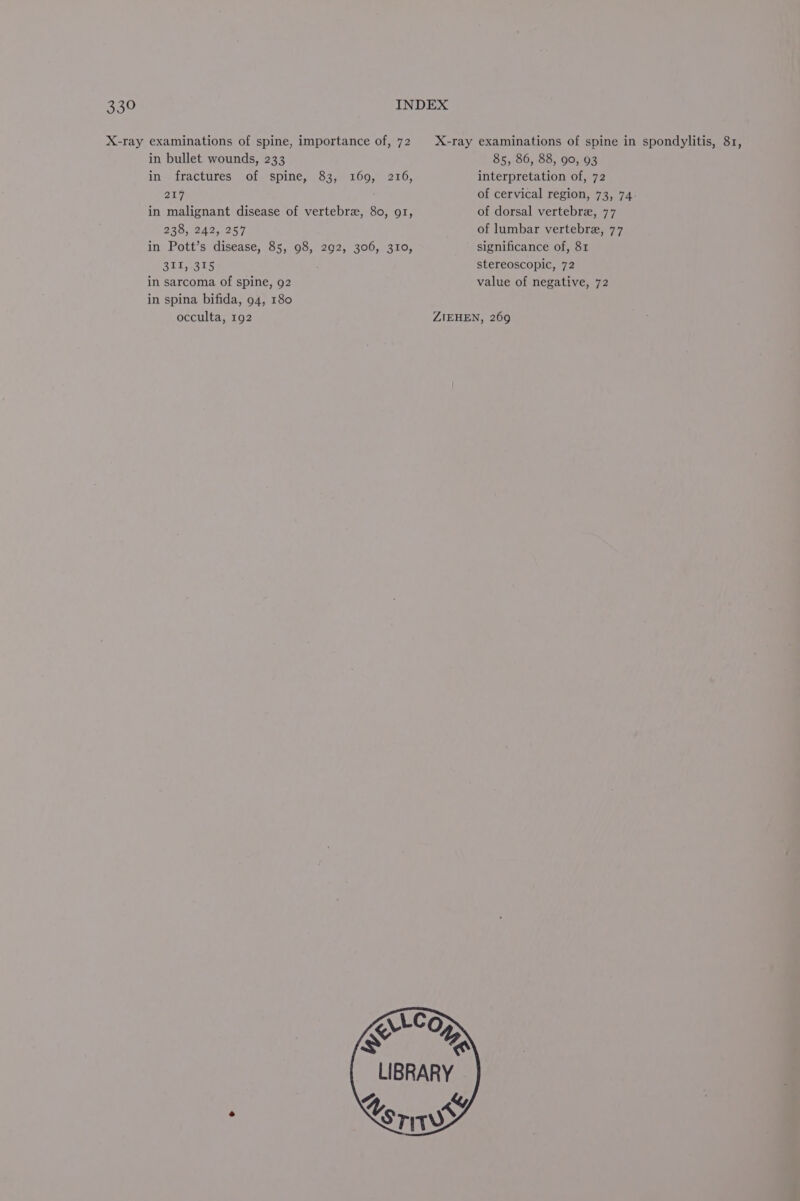 X-ray examinations of spine, importance of, 72. X-ray examinations of spine in spondylitis, 81, in bullet wounds, 233 85, 86, 88, 90, 93 in fractures of spine, 83, 169, 216, interpretation of, 72 217 of cervical region, 73, 74. in malignant disease of vertebra, 80, 91, of dorsal vertebre, 77 238, 242, 257 of lumbar vertebre, 77 in Pott’s disease, 85, 98, 292, 306, 310, significance of, 81 2G esis stereoscopic, 72 in sarcoma of spine, 92 value of negative, 72 in spina bifida, 94, 180 occulta, 192 ZIEHEN, 269 LLCO xX YE LIBRARY 4 &amp;y Xoris