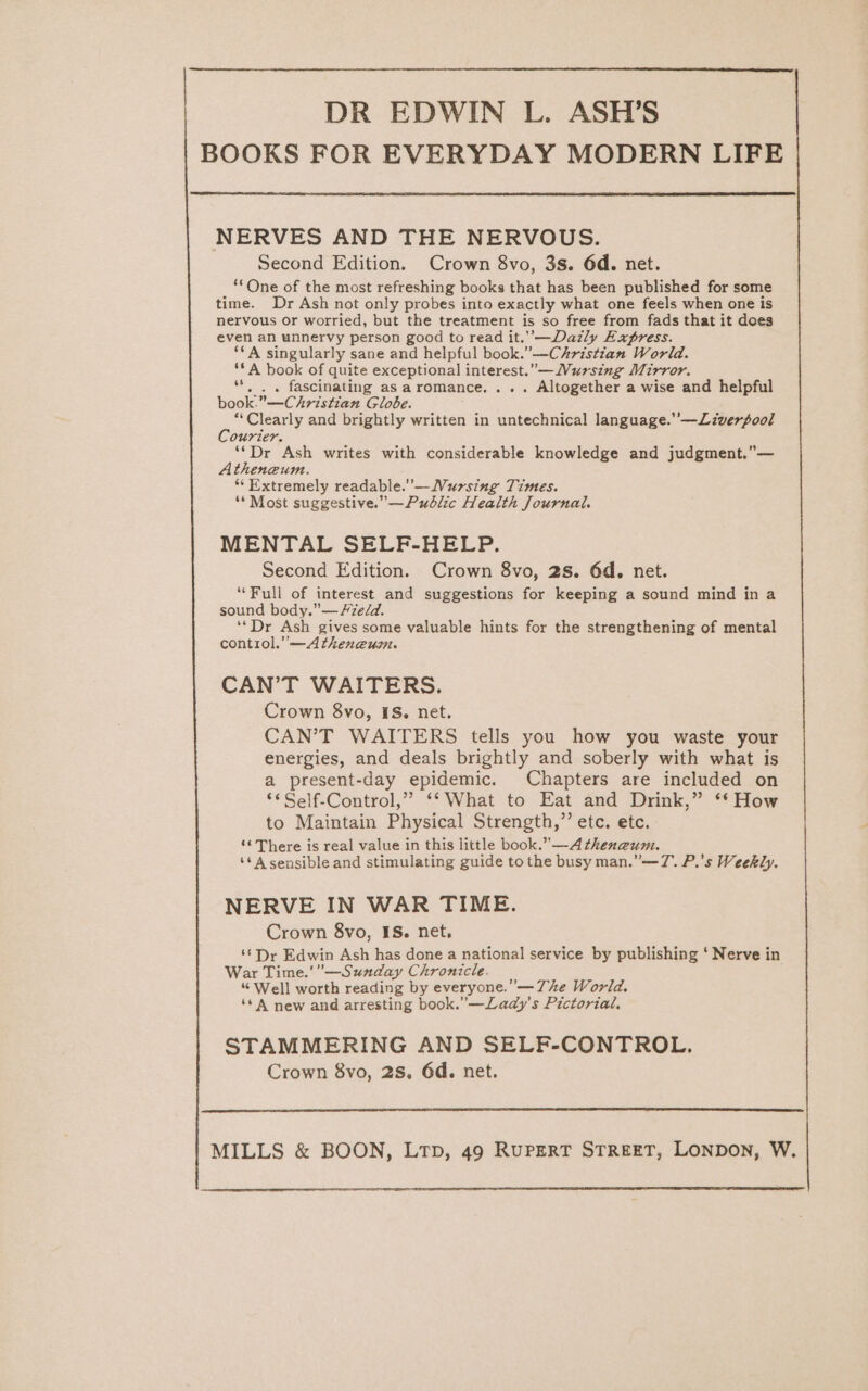 DR EDWIN L. ASH’S BOOKS FOR EVERYDAY MODERN LIFE NERVES AND THE NERVOUS. Second Edition. Crown 8vo, 3s. 6d. net. ‘*One of the most refreshing books that has been published for some time. Dr Ash not only probes into exactly what one feels when one is nervous or worried, but the treatment is so free from fads that it does even an unnervy person good to read it.’’—Dazily Express. ‘A singularly sane and helpful book. —Christian World. ‘*A book of quite exceptional interest.” —WMursing Mirror. e fascinating as aromance.... Altogether a wise and helpful book. Christian Globe. “Clearly and brightly written in untechnical language.’’—Liverpool Courier. ‘*Dr Ash writes with considerable knowledge and judgment,”— Atheneum. “Extremely readable.’ —Wursing Times. “* Most suggestive.”—Pudlic Health Journal. MENTAL SELF-HELP. Second Edition. Crown 8vo, 2s. 6d. net. ‘Full of interest and suggestions for keeping a sound mind in a sound body.” — Hzedd. ‘*Dr Ash gives some valuable hints for the strengthening of mental contiol.”—A theneum. CAN’T WAITERS. Crown 8vo, IS. net. CAN’T WAITERS tells you how you waste your energies, and deals brightly and soberly with what is a present-day epidemic. Chapters are included on ‘** Self-Control,” ‘‘ What to Eat and Drink,” ** How to Maintain Physical Strength,” etc. etc. ‘¢ There is real value in this little book.” —A thenzum. ‘* A sensible and stimulating guide tothe busy man.”—7. P.'s Weekly. NERVE IN WAR TIME. Crown 8vo, IS. net. ‘*Dr Edwin Ash has done a national service by publishing ‘ Nerve in War Time.'”—Sunday Chronicle. “ Well worth reading by everyone. —The World. ‘* 4 new and arresting book.”—Lady’s Pictorial, STAMMERING AND SELF-CONTROL. Crown 8vo, 28. 6d. net. MILLS &amp; BOON, LtTp, 49 RuPERT STREET, LONDON, W.