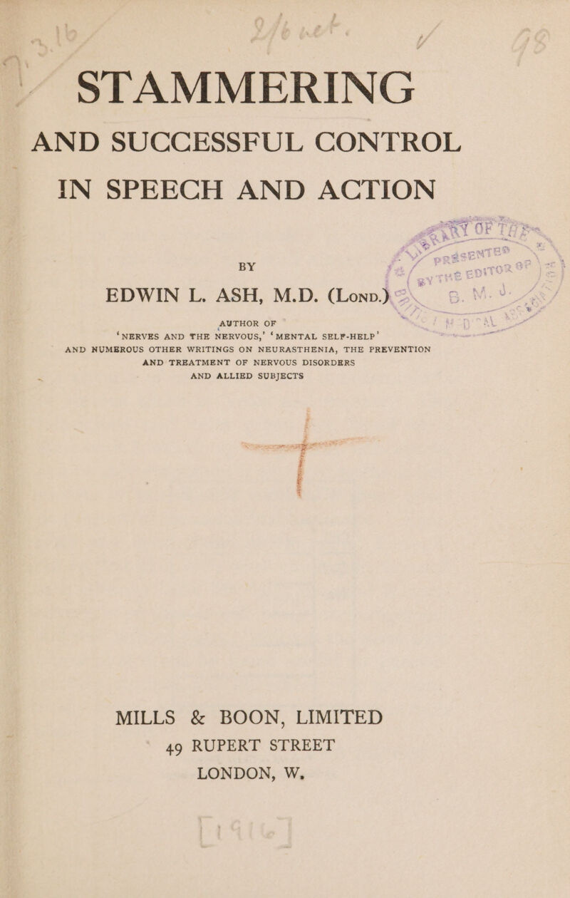 STAMMERING AND SUCCESSFUL CONTROL IN SPEECH AND ACTION BY oe, EDWIN L. ASH, M.D. (Lonp) 2 ‘NERVES AND THE NERVOUS,’ ‘MENTAL SELF-HELP’ AND NUMEROUS OTHER WRITINGS ON NEURASTHENIA, THE PREVENTION AND TREATMENT OF NERVOUS DISORDERS AND ALLIED SUBJECTS i : y t “wer MILLS &amp; BOON, LIMITED 49 RUPERT STREET LONDON, W,