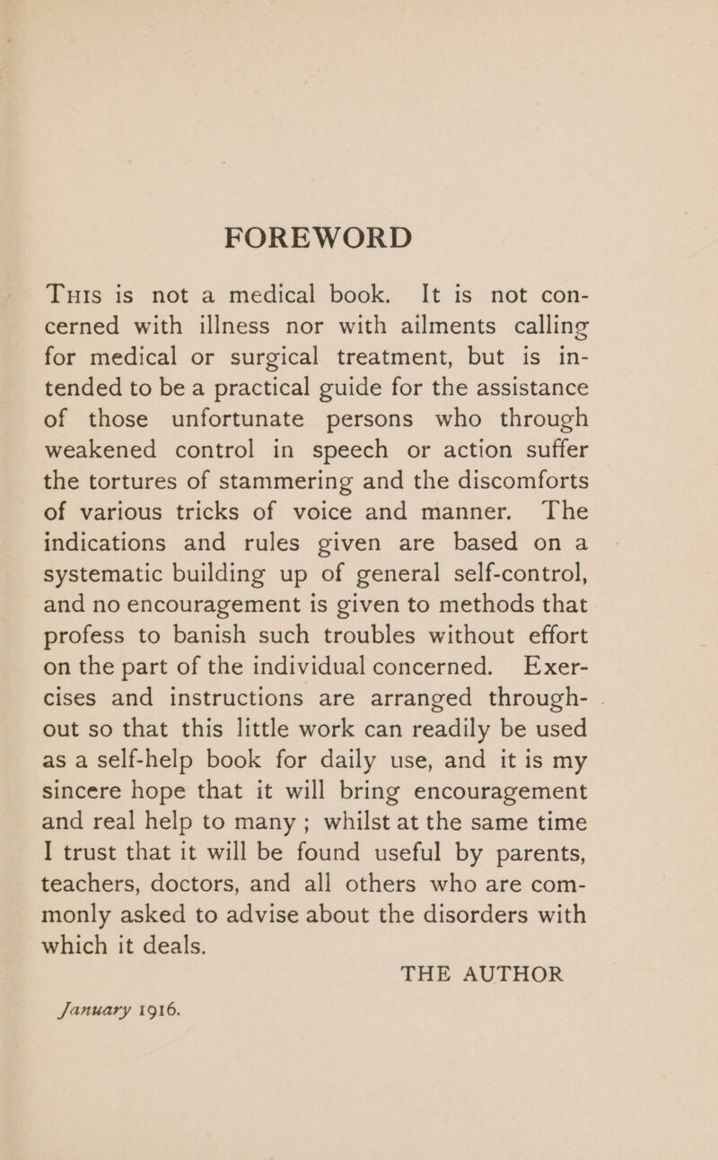 FOREWORD TuIs is not a medical book. It is not con- cerned with illness nor with ailments calling for medical or surgical treatment, but is in- tended to bea practical guide for the assistance of those unfortunate persons who through weakened control in speech or action suffer the tortures of stammering and the discomforts of various tricks of voice and manner. The indications and rules given are based on a systematic building up of general self-control, and no encouragement is given to methods that profess to banish such troubles without effort on the part of the individual concerned. Exer- cises and instructions are arranged through- . out so that this little work can readily be used as a self-help book for daily use, and it is my sincere hope that it will bring encouragement and real help to many; whilst at the same time I trust that it will be found useful by parents, teachers, doctors, and all others who are com- monly asked to advise about the disorders with which it deals. THE AUTHOR January 1916.