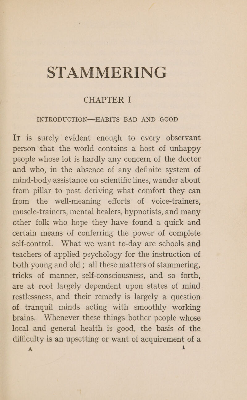 CHAPTER I INTRODUCTION—HABITS BAD AND GOOD Ir is surely evident enough to every observant person ‘that the world contains a host of unhappy people whose lot is hardly any concern of the doctor and who, in the absence of any definite system of mind-body assistance on scientific lines, wander about from pillar to post deriving what comfort they can from the well-meaning efforts of voice-trainers, muscle-trainers, mental healers, hypnotists, and many other folk who hope they have found a quick and certain means of conferring the power of complete self-control. What we want to-day are schools and teachers of applied psychology for the instruction of both young and old; all these matters of stammering, tricks of manner, self-consciousness, and so forth, are at root largely dependent upon states of mind restlessness, and their remedy is largely a question of tranquil minds acting with smoothly working brains. Whenever these things bother people whose local and general health is good, the basis of the difficulty is an upsetting or want of acquirement of a