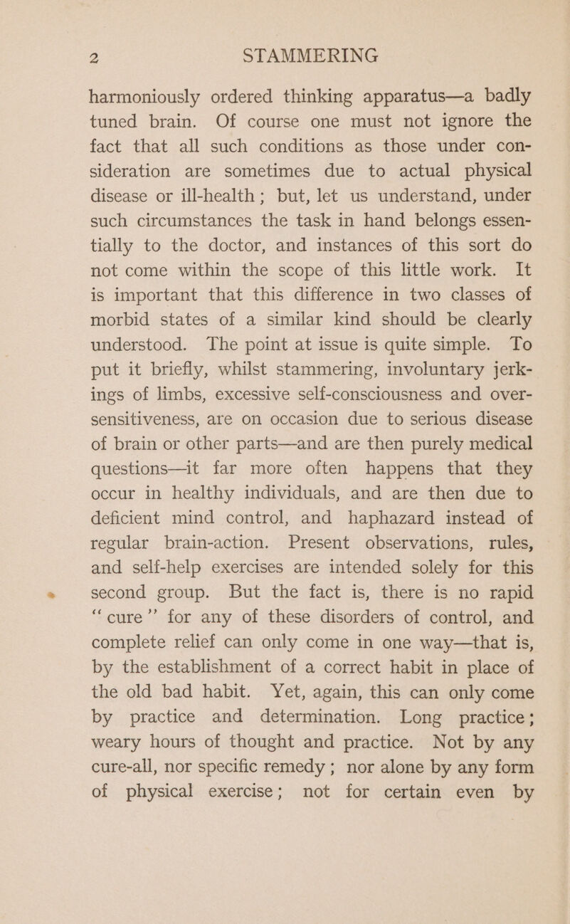 harmoniously ordered thinking apparatus—a badly tuned brain. Of course one must not ignore the fact that all such conditions as those under con- sideration are sometimes due to actual physical disease or ill-health; but, let us understand, under such circumstances the task in hand belongs essen- tially to the doctor, and instances of this sort do not come within the scope of this little work. It is important that this difference in two classes of morbid states of a similar kind should be clearly understood. The point at issue is quite simple. To put it briefly, whilst stammering, involuntary jerk- ings of limbs, excessive self-consciousness and over- sensitiveness, are on occasion due to serious disease of brain or other parts—and are then purely medical questions—it far more often happens that they occur in healthy individuals, and are then due to deficient mind control, and haphazard instead of regular brain-action. Present observations, rules, and self-help exercises are intended solely for this second group. But the fact is, there is no rapid “cure’’ for any of these disorders of control, and complete relief can only come in one way—that is, by the establishment of a correct habit in place of the old bad habit. Yet, again, this can only come by practice and determination. Long practice; weary hours of thought and practice. Not by any cure-all, nor specific remedy; nor alone by any form of physical exercise; not for certain even by