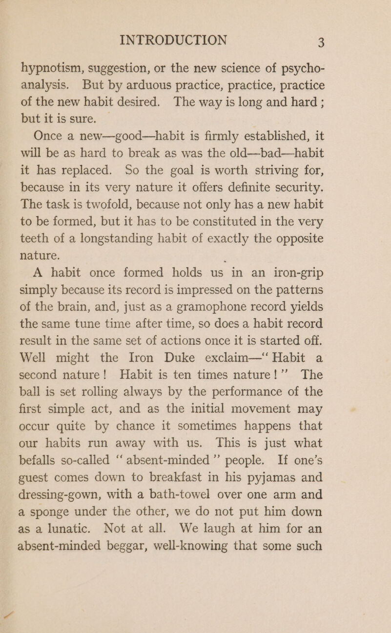 hypnotism, suggestion, or the new science of psycho- analysis. But by arduous practice, practice, practice of the new habit desired. The way is long and hard ; but it is sure. — Once a new—good—habit is firmly established, it will be as hard to break as was the old—bad—habit it has replaced. So the goal is worth striving for, because in its very nature it offers definite security. The task is twofold, because not only has a new habit to be formed, but it has to be constituted in the very teeth of a longstanding habit of exactly the opposite nature. : A habit once formed holds us in an iron-grip simply because its record is impressed on the patterns of the brain, and, just as a gramophone record yields the same tune time after time, so does a habit record result in the same set of actions once it is started off. Well might the Iron Duke exclaim—“ Habit a second nature! Habit is ten times nature!’’ The ball is set rolling always by the performance of the first simple act, and as the initial movement may occur quite by chance it sometimes happens that our habits run away with us. This is just what befalls so-called “‘ absent-minded” people. If one’s guest comes down to breakfast in his pyjamas and dressing-gown, with a bath-towel over one arm and a sponge under the other, we do not put him down as a lunatic. Not at all. We laugh at him for an absent-minded beggar, well-knowing that some such