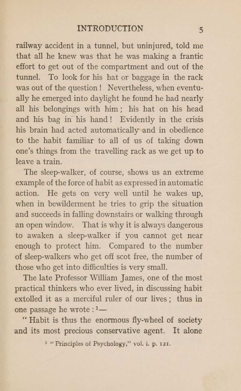 railway accident in a tunnel, but uninjured, told me that all he knew was that he was making a frantic effort to get out of the compartment and out of the tunnel. To look for his hat or baggage in the rack was out of the question! Nevertheless, when eventu- ally he emerged into daylight he found he had nearly all his belongings with him; his hat on his head and his bag in his hand! Evidently in the crisis his brain had acted automatically-and in obedience to the habit familiar to all of us of taking down one’s things from the travelling rack as we get up to leave a train. The sleep-walker, of course, shows us an extreme example of the force of habit as expressed in automatic action. He gets on very well until he wakes up, when in bewilderment he tries to grip the situation and succeeds in falling downstairs or walking through an open window. That is why it is always dangerous to awaken a sleep-walker if you cannot get near enough to protect him. Compared to the number of sleep-walkers who get off scot free, the number of those who get into difficulties is very small. The late Professor William James, one of the most practical thinkers who ever lived, in discussing habit extolled it as a merciful ruler of our lives; thus in one passage he wrote :!— ‘“‘ Habit is thus the enormous fly-wheel of society and its most precious conservative agent. It alone 1 « Principles of Psychology,”’ vol. i. p. 121.