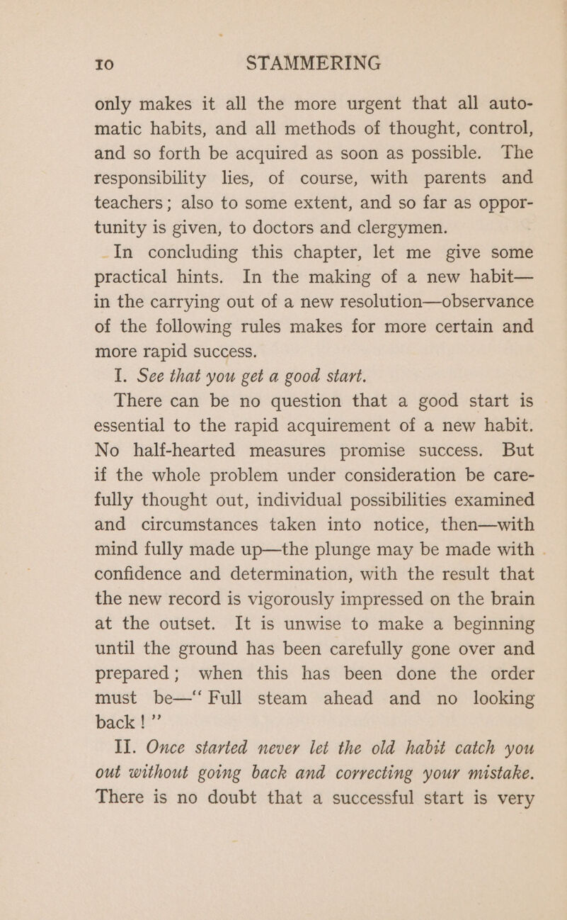 only makes it all the more urgent that all auto- matic habits, and all methods of thought, control, and so forth be acquired as soon as possible. The responsibility lies, of course, with parents and teachers; also to some extent, and so far as oppor- tunity is given, to doctors and clergymen. _In concluding this chapter, let me give some practical hints. In the making of a new habit— in the carrying out of a new resolution—observance of the following rules makes for more certain and more rapid success. I. See that you get a good start. There can be no question that a good start is essential to the rapid acquirement of a new habit. No half-hearted measures promise success. But if the whole problem under consideration be care- fully thought out, individual possibilities examined and circumstances taken into notice, then—with mind fully made up—the plunge may be made with . confidence and determination, with the result that the new record is vigorously impressed on the brain at the outset. It is unwise to make a beginning until the ground has been carefully gone over and prepared; when this has been done the order must be—‘ Full steam ahead and no _ looking back !”’ II. Once started never let the old habit catch you out without going back and correcting your mistake. There is no doubt that a successful start is very