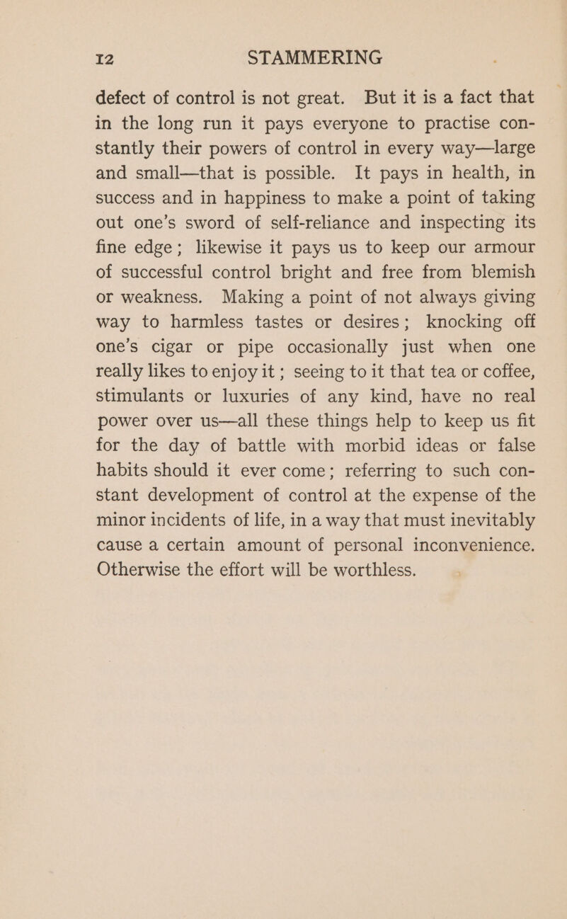 defect of control is not great. But it is a fact that in the long run it pays everyone to practise con- stantly their powers of control in every way—large and small—that is possible. It pays in health, in success and in happiness to make a point of taking out one’s sword of self-reliance and inspecting its fine edge; likewise it pays us to keep our armour of successful control bright and free from blemish or weakness. Making a point of not always giving way to harmless tastes or desires; knocking off one’s cigar or pipe occasionally just when one really likes to enjoy it ; seeing to it that tea or coffee, stimulants or luxuries of any kind, have no real power over us—all these things help to keep us fit for the day of battle with morbid ideas or false habits should it ever come; referring to such con- stant development of control at the expense of the minor incidents of life, in a way that must inevitably cause a certain amount of personal inconvenience. Otherwise the effort will be worthless.