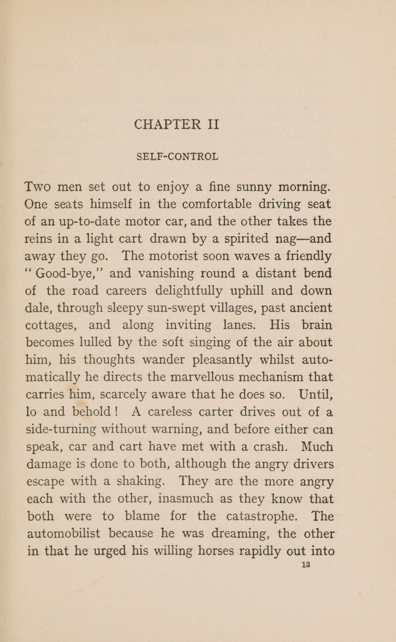 CHAPTER II SELF-CONTROL Two men set out to enjoy a fine sunny morning. One seats himself in the comfortable driving seat of an up-to-date motor car, and the other takes the reins in a light cart drawn by a spirited nag—and away they go. The motorist soon waves a friendly “Good-bye,” and vanishing round a distant bend of the road careers delightfully uphill and down dale, through sleepy sun-swept villages, past ancient cottages, and along inviting lanes. His brain becomes lulled by the soft singing of the air about him, his thoughts wander pleasantly whilst auto- matically he directs the marvellous mechanism that carries him, scarcely aware that he does so. Until, lo and behold! A careless carter drives out of a side-turning without warning, and before either can speak, car and cart have met with a crash. Much damage is done to both, although the angry drivers escape with a shaking. They are the more angry each with the other, inasmuch as they know that both were to blame for the catastrophe. The automobilist because he was dreaming, the other in that he urged his willing horses rapidly out into