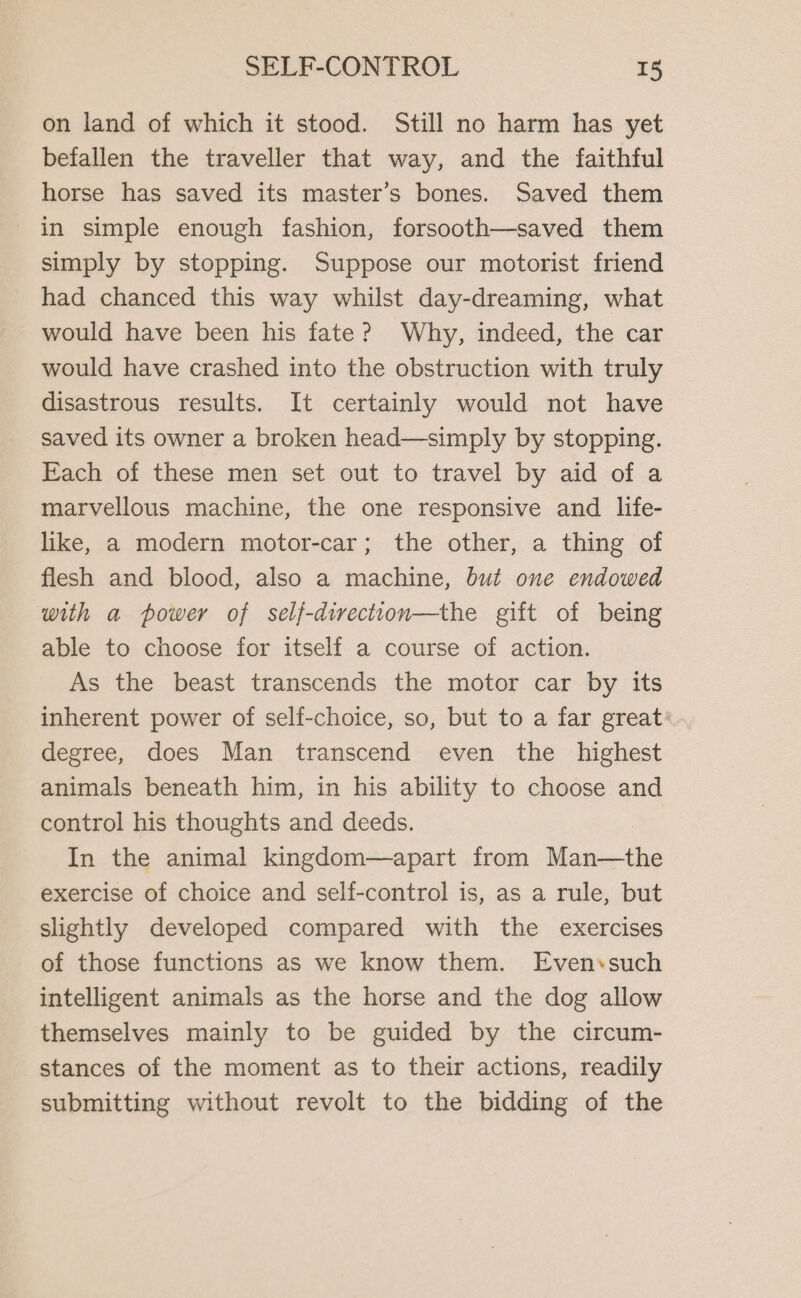 on land of which it stood. Still no harm has yet befallen the traveller that way, and the faithful horse has saved its master’s bones. Saved them in simple enough fashion, forsooth—saved them simply by stopping. Suppose our motorist friend had chanced this way whilst day-dreaming, what would have been his fate? Why, indeed, the car would have crashed into the obstruction with truly disastrous results. It certainly would not have saved its owner a broken head—simply by stopping. Each of these men set out to travel by aid of a marvellous machine, the one responsive and life- like, a modern motor-car; the other, a thing of flesh and blood, also a machine, but one endowed with a power of self-direction—the gift of being able to choose for itself a course of action. As the beast transcends the motor car by its inherent power of self-choice, so, but to a far great: degree, does Man transcend even the highest animals beneath him, in his ability to choose and control his thoughts and deeds. In the animal kingdom—apart from Man—the exercise of choice and self-control is, as a rule, but slightly developed compared with the exercises of those functions as we know them. Even‘such intelligent animals as the horse and the dog allow themselves mainly to be guided by the circum- stances of the moment as to their actions, readily submitting without revolt to the bidding of the