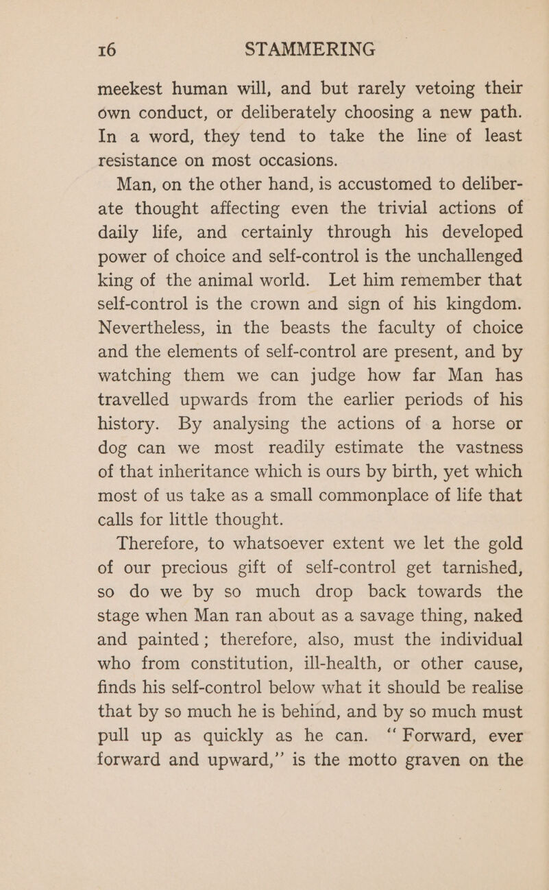 meekest human will, and but rarely vetoing their own conduct, or deliberately choosing a new path. In a word, they tend to take the line of least resistance on most occasions. Man, on the other hand, is accustomed to deliber- ate thought affecting even the trivial actions of daily life, and certainly through his developed power of choice and self-control is the unchallenged king of the animal world. Let him remember that self-control is the crown and sign of his kingdom. Nevertheless, in the beasts the faculty of choice and the elements of self-control are present, and by watching them we can judge how far Man has travelled upwards from the earlier periods of his history. By analysing the actions of a horse or dog can we most readily estimate the vastness of that inheritance which is ours by birth, yet which most of us take as a small commonplace of life that calls for little thought. Therefore, to whatsoever extent we let the gold of our precious gift of self-control get tarnished, so do we by so much drop back towards the stage when Man ran about as a savage thing, naked and painted; therefore, also, must the individual who from constitution, ill-health, or other cause, finds his self-control below what it should be realise that by so much he is behind, and by so much must pull up as quickly as he can. “ Forward, ever forward and upward,” is the motto graven on the