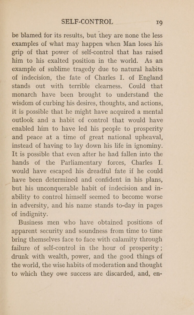 be blamed for its results, but they are none the less examples of what may happen when Man loses his grip of that power of self-control that has raised him to his exalted position in the world. As an example of sublime tragedy due to natural habits of indecision, the fate of Charles I. of England stands out with terrible clearness. Could that monarch have been brought to understand the wisdom of curbing his desires, thoughts, and actions, it is possible that he might have acquired a mental outlook and a habit of control that would have enabled him to have led his people to prosperity and peace at a time of great national upheaval, instead of having to lay down his life in ignominy. It is possible that even after he had fallen into the hands of the Parliamentary forces, Charles I. would have escaped his dreadful fate if he could have been determined and confident in his plans, but his unconquerable habit of indecision and in- ability to control himself seemed to become worse in adversity, and his name stands to-day in pages of indignity. Business men who have obtained positions of apparent security and soundness from time to time bring themselves face to face with calamity through failure of self-control in the hour of prosperity ; drunk with wealth, power, and the good things of the world, the wise habits of moderation and thought to which they owe success are discarded, and, en-