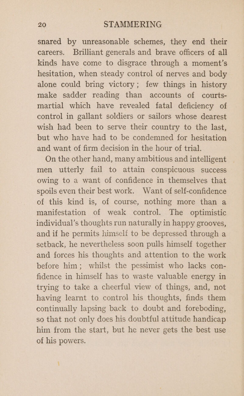 snared by unreasonable schemes, they end their careers. Brilliant generals and brave officers of all kinds have come to disgrace through a moment’s hesitation, when steady control of nerves and body alone could bring victory; few things in history make sadder reading than accounts of courts- martial which have revealed fatal deficiency of control in gallant soldiers or sailors whose dearest wish had been to serve their country to the last, but who have had to be condemned for hesitation and want of firm decision in the hour of trial. On the other hand, many ambitious and intelligent men utterly fail to attain conspicuous success owing to a want of confidence in themselves that spoils even their best work. Want of self-confidence of this kind is, of course, nothing more than a manifestation of weak control. The optimistic individual’s thoughts run naturally in happy grooves, and if he permits himself to be depressed through a setback, he nevertheless soon pulls himself together and forces his thoughts and attention to the work before him; whilst the pessimist who lacks con- fidence in himself has to waste valuable energy in trying to take a cheerful view of things, and, not having learnt to control his thoughts, finds them continually lapsing back to doubt and foreboding, so that not only does his doubtful attitude handicap him from the start, but he never gets the best use of his powers.