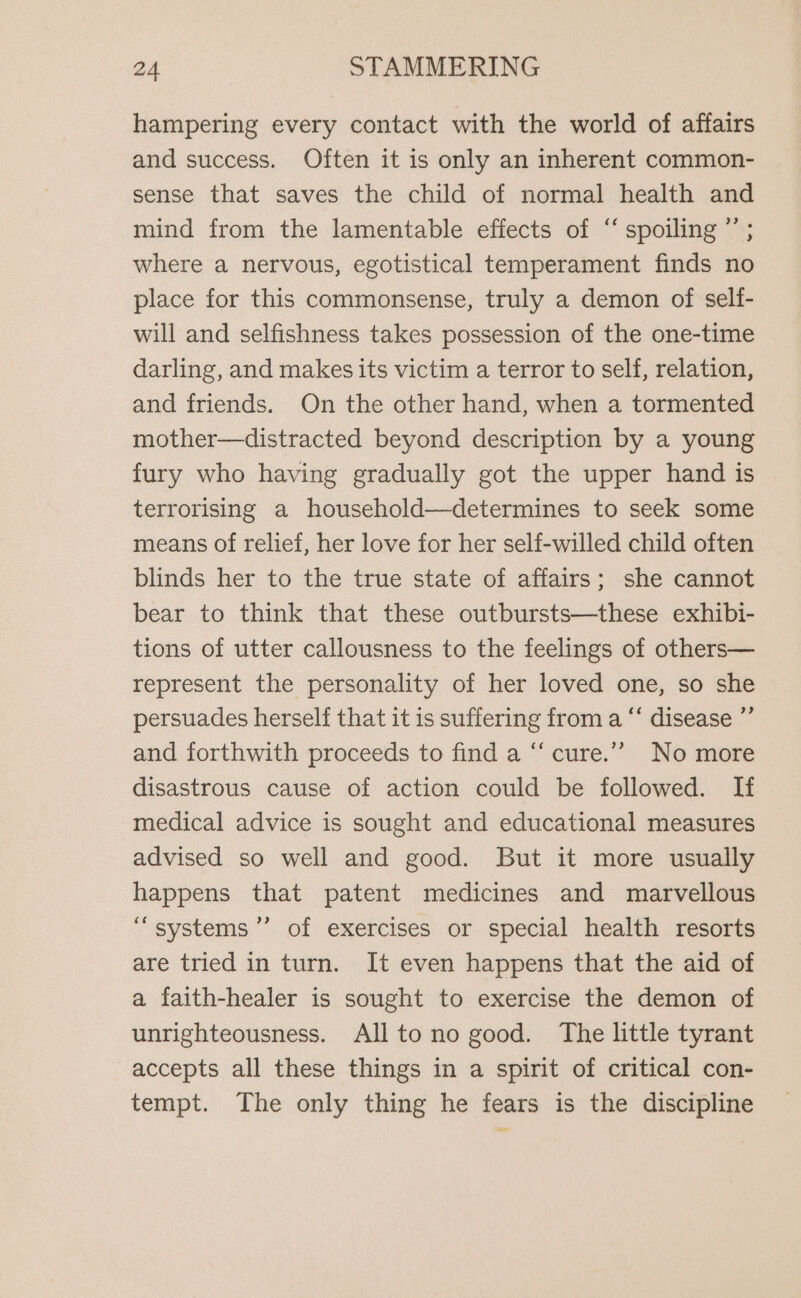 hampering every contact with the world of affairs and success. Often it is only an inherent common- sense that saves the child of normal health and mind from the lamentable effects of “‘ spoiling ”’ ; where a nervous, egotistical temperament finds no place for this commonsense, truly a demon of self- will and selfishness takes possession of the one-time darling, and makes its victim a terror to self, relation, and friends. On the other hand, when a tormented mother—distracted beyond description by a young fury who having gradually got the upper hand is terrorising a household—determines to seek some means of relief, her love for her self-willed child often blinds her to the true state of affairs; she cannot bear to think that these outbursts—these exhibi- tions of utter callousness to the feelings of others— represent the personality of her loved one, so she persuades herself that it is suffering from a “‘ disease ”’ and forthwith proceeds to find a “cure.”” No more disastrous cause of action could be followed. If medical advice is sought and educational measures advised so well and good. But it more usually happens that patent medicines and marvellous “systems ’’ of exercises or special health resorts are tried in turn. It even happens that the aid of a faith-healer is sought to exercise the demon of unrighteousness. All to no good. The little tyrant accepts all these things in a spirit of critical con- tempt. The only thing he fears is the discipline