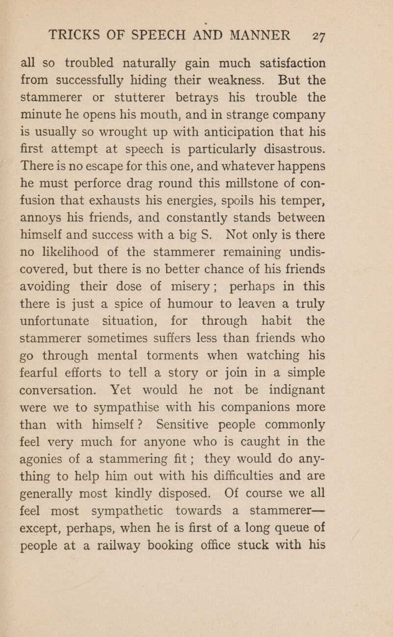all so troubled naturally gain much satisfaction from successfully hiding their weakness. But the stammerer or stutterer betrays his trouble the minute he opens his mouth, and in strange company is usually so wrought up with anticipation that his first attempt at speech is particularly disastrous. There is no escape for this one, and whatever happens he must perforce drag round this millstone of con- fusion that exhausts his energies, spoils his temper, annoys his friends, and constantly stands between himself and success with a big S. Not only is there no likelihood of the stammerer remaining undis- covered, but there is no better chance of his friends avoiding their dose of misery; perhaps in this there is just a spice of humour to leaven a truly unfortunate situation, for through habit the stammerer sometimes suffers less than friends who go through mental torments when watching his fearful efforts to tell a story or join in a simple conversation. Yet would he not be indignant were we to sympathise with his companions more than with himself? Sensitive people commonly feel very much for anyone who is caught in the agonies of a stammering fit; they would do any- thing to help him out with his difficulties and are generally most kindly disposed. Of course we all feel most sympathetic towards a stammerer— except, perhaps, when he is first of a long queue of people at a railway booking office stuck with his