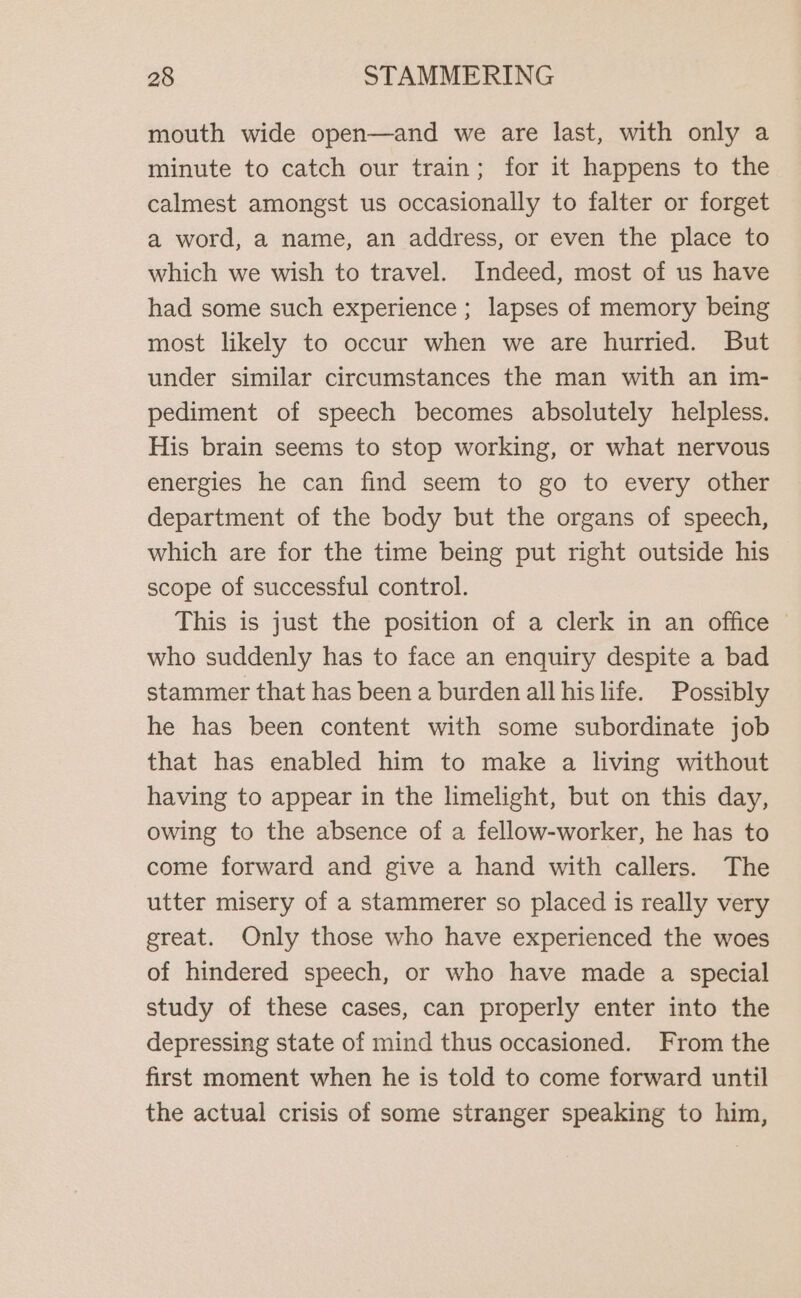 mouth wide open—and we are last, with only a minute to catch our train; for it happens to the calmest amongst us occasionally to falter or forget a word, a name, an address, or even the place to which we wish to travel. Indeed, most of us have had some such experience ; lapses of memory being most likely to occur when we are hurried. But under similar circumstances the man with an im- pediment of speech becomes absolutely helpless. His brain seems to stop working, or what nervous energies he can find seem to go to every other department of the body but the organs of speech, which are for the time being put right outside his scope of successful control. This is just the position of a clerk in an office - who suddenly has to face an enquiry despite a bad stammer that has been a burden all his life. Possibly he has been content with some subordinate job that has enabled him to make a living without having to appear in the limelight, but on this day, owing to the absence of a fellow-worker, he has to come forward and give a hand with callers. The utter misery of a stammerer so placed is really very great. Only those who have experienced the woes of hindered speech, or who have made a special study of these cases, can properly enter into the depressing state of mind thus occasioned. From the first moment when he is told to come forward until the actual crisis of some stranger speaking to him,
