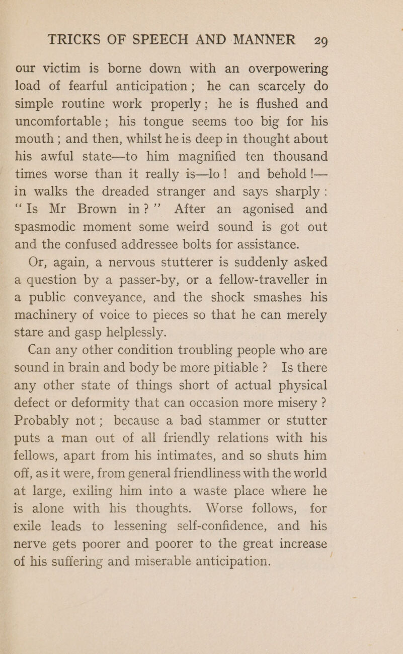 our victim is borne down with an overpowering load of fearful anticipation; he can scarcely do simple routine work properly; he is flushed and uncomfortable; his tongue seems too big for his mouth ; and then, whilst he is deep in thought about his awful state—to him magnified ten thousand times worse than it really is—lo! and behold !— in walks the dreaded stranger and says sharply : “Ts Mr Brown in?” After an agonised and spasmodic moment some weird sound is got out and the confused addressee bolts for assistance. Or, again, a nervous stutterer is suddenly asked a question by a passer-by, or a fellow-traveller in a public conveyance, and the shock smashes _ his machinery of voice to pieces so that he can merely stare and gasp helplessly. Can any other condition troubling people who are sound in brain and body be more pitiable ? Is there any other state of things short of actual physical defect or deformity that can occasion more misery ? Probably not; because a bad stammer or stutter puts a man out of all friendly relations with his fellows, apart from his intimates, and so shuts him off, as it were, from general friendliness with the world at large, exiling him into a waste place where he is alone with his thoughts. Worse follows, for exile leads to lessening self-confidence, and his nerve gets poorer and poorer to the great increase of his suffering and miserable anticipation.