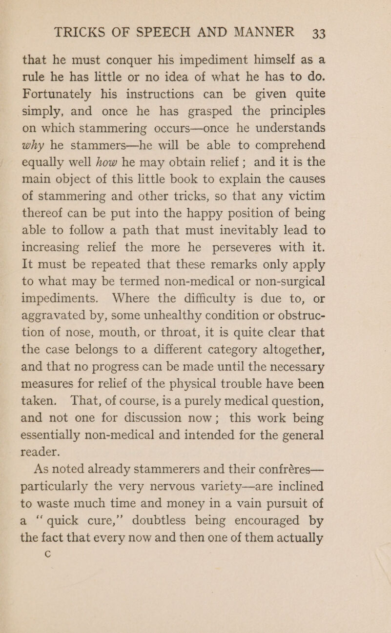 that he must conquer his impediment himself as a rule he has little or no idea of what he has to do. Fortunately his instructions can be given quite simply, and once he has grasped the principles on which stammering occurs—once he understands why he stammers—he will be able to comprehend equally well how he may obtain relief; and it is the main object of this little book to explain the causes of stammering and other tricks, so that any victim thereof can be put into the happy position of being able to follow a path that must inevitably lead to increasing relief the more he perseveres with it. It must be repeated that these remarks only apply to what may be termed non-medical or non-surgical impediments. Where the difficulty is due to, or aggravated by, some unhealthy condition or obstruc- tion of nose, mouth, or throat, it is quite clear that the case belongs to a different category altogether, and that no progress can be made until the necessary measures for relief of the physical trouble have been taken. That, of course, is a purely medical question, and not one for discussion now; this work being essentially non-medical and intended for the general reader. As noted already stammerers and their confréres— particularly the very nervous variety—are inclined to waste much time and money in a vain pursuit of a “quick cure,’ doubtless being encouraged by the fact that every now and then one of them actually C