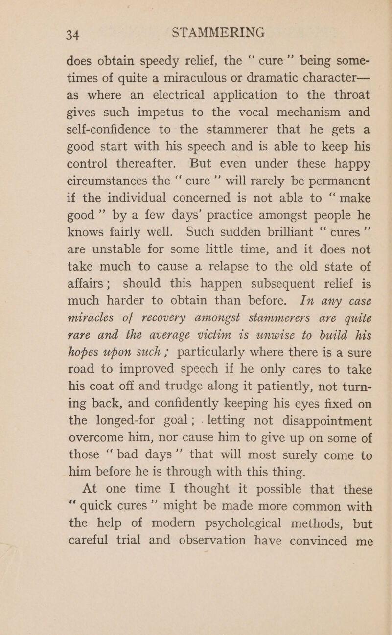 ¢ does obtain speedy relief, the ‘“‘ cure’ being some- times of quite a miraculous or dramatic character— as where an electrical application to the throat gives such impetus to the vocal mechanism and self-confidence to the stammerer that he gets a good start with his speech and is able to keep his control thereafter. But even under these happy circumstances the “ cure ’’ will rarely be permanent if the individual concerned is not able to ‘‘ make good’ by a few days’ practice amongst people he knows fairly well. Such sudden brilliant ‘ cures ”’ are unstable for some little time, and it does not take much to cause a relapse to the old state of affairs; should this happen subsequent relief is much harder to obtain than before. In any case miracles of recovery amongst stammerers are quite vare and the average victim is unwise to build his hopes upon such ; particularly where there is a sure road to improved speech if he only cares to take his coat off and trudge along it patiently, not turn- ing back, and confidently keeping his eyes fixed on the longed-for goal; . letting not disappointment overcome him, nor cause him to give up on some of those “bad days ”’ that will most surely come to him before he is through with this thing. At one time I thought it possible that these “‘ quick cures ’’ might be made more common with the help of modern psychological methods, but careful trial and observation have convinced me