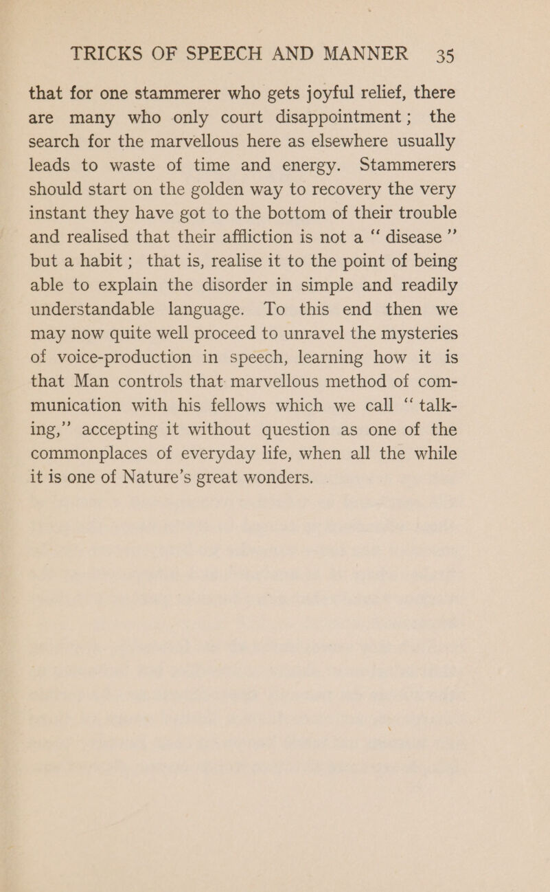 that for one stammerer who gets joyful relief, there are many who only court disappointment; the search for the marvellous here as elsewhere usually leads to waste of time and energy. Stammerers should start on the golden way to recovery the very instant they have got to the bottom of their trouble and realised that their affliction is not a “ disease ”’ but a habit; that is, realise it to the point of being able to explain the disorder in simple and readily understandable language. To this end then we may now quite well proceed to unravel the mysteries of voice-production in speech, learning how it is that Man controls that: marvellous method of com- munication with his fellows which we call “ talk- ing,” accepting it without question as one of the commonplaces of everyday life, when all the while it is one of Nature’s great wonders. |