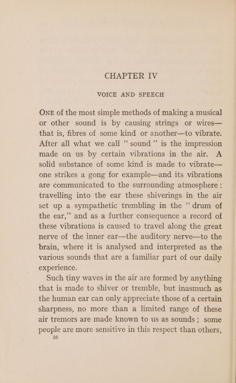 CHAPIER IV VOICE AND SPEECH ONE of the most simple methods of making a musical or other sound is by causing strings or wires— that is, fibres of some kind or another—to vibrate. After all what we call “sound ”’ is the impression made on us by certain vibrations in the air. A solid substance of some kind is made to vibrate— one strikes a gong for example—and its vibrations are communicated to the surrounding atmosphere : travelling into the ear these shiverings in the air set up a sympathetic trembling in the “drum of the ear,’’ and as a further consequence a record of these vibrations is caused to travel along the great nerve of the inner ear—the auditory nerve—to the brain, where it is analysed and interpreted as the various sounds that are a familiar part of our daily experience. Such tiny waves in the air are formed by anything that is made to shiver or tremble, but inasmuch as the human ear can only appreciate those of a certain sharpness, no more than a limited range of these air tremors are made known to us as sounds; some people are more sensitive in this respect than others,