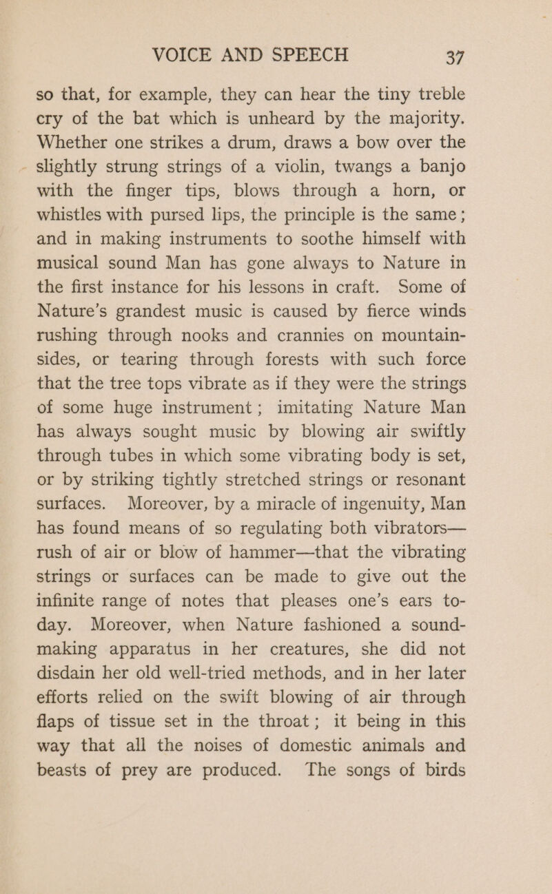 so that, for example, they can hear the tiny treble cry of the bat which is unheard by the majority. Whether one strikes a drum, draws a bow over the - Slightly strung strings of a violin, twangs a banjo with the finger tips, blows through a horn, or whistles with pursed lips, the principle is the same ; and in making instruments to soothe himself with musical sound Man has gone always to Nature in the first instance for his lessons in craft. Some of Nature’s grandest music is caused by fierce winds rushing through nooks and crannies on mountain- sides, or tearing through forests with such force that the tree tops vibrate as if they were the strings of some huge instrument; imitating Nature Man has always sought music by blowing air swiftly through tubes in which some vibrating body is set, or by striking tightly stretched strings or resonant surfaces. Moreover, by a miracle of ingenuity, Man has found means of so regulating both vibrators— rush of air or blow of hammer—that the vibrating strings or surfaces can be made to give out the infinite range of notes that pleases one’s ears to- day. Moreover, when Nature fashioned a sound- making apparatus in her creatures, she did not disdain her old well-tried methods, and in her later efforts relied on the swift blowing of air through flaps of tissue set in the throat; it being in this way that all the noises of domestic animals and beasts of prey are produced. The songs of birds