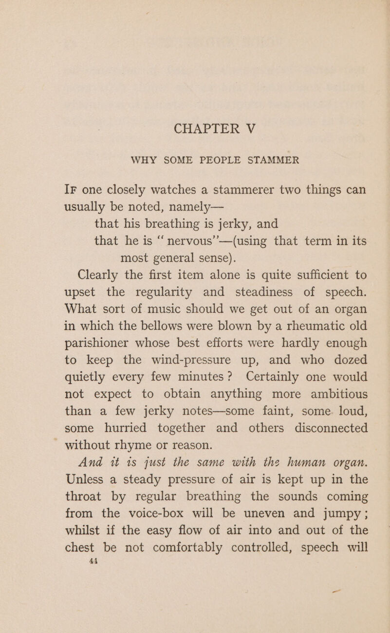 CHAPTER V WHY SOME PEOPLE STAMMER IF one closely watches a stammerer two things can usually be noted, namely— that his breathing is jerky, and that he is “ nervous’’—(using that term in its most general sense). Clearly the first item alone is quite sufficient to upset the regularity and steadiness of speech. What sort of music should we get out of an organ in which the bellows were blown by a rheumatic old parishioner whose best efforts were hardly enough to keep the wind-pressure up, and who dozed quietly every few minutes? Certainly one would not expect to obtain anything more ambitious than a few jerky notes—some faint, some. loud, some hurried together and others disconnected - without rhyme or reason. And it is just the same with the human organ. Unless a steady pressure of air is kept up in the throat by regular breathing the sounds coming from the voice-box will be uneven and jumpy; whilst if the easy flow of air into and out of the chest be not comfortably controlled, speech will