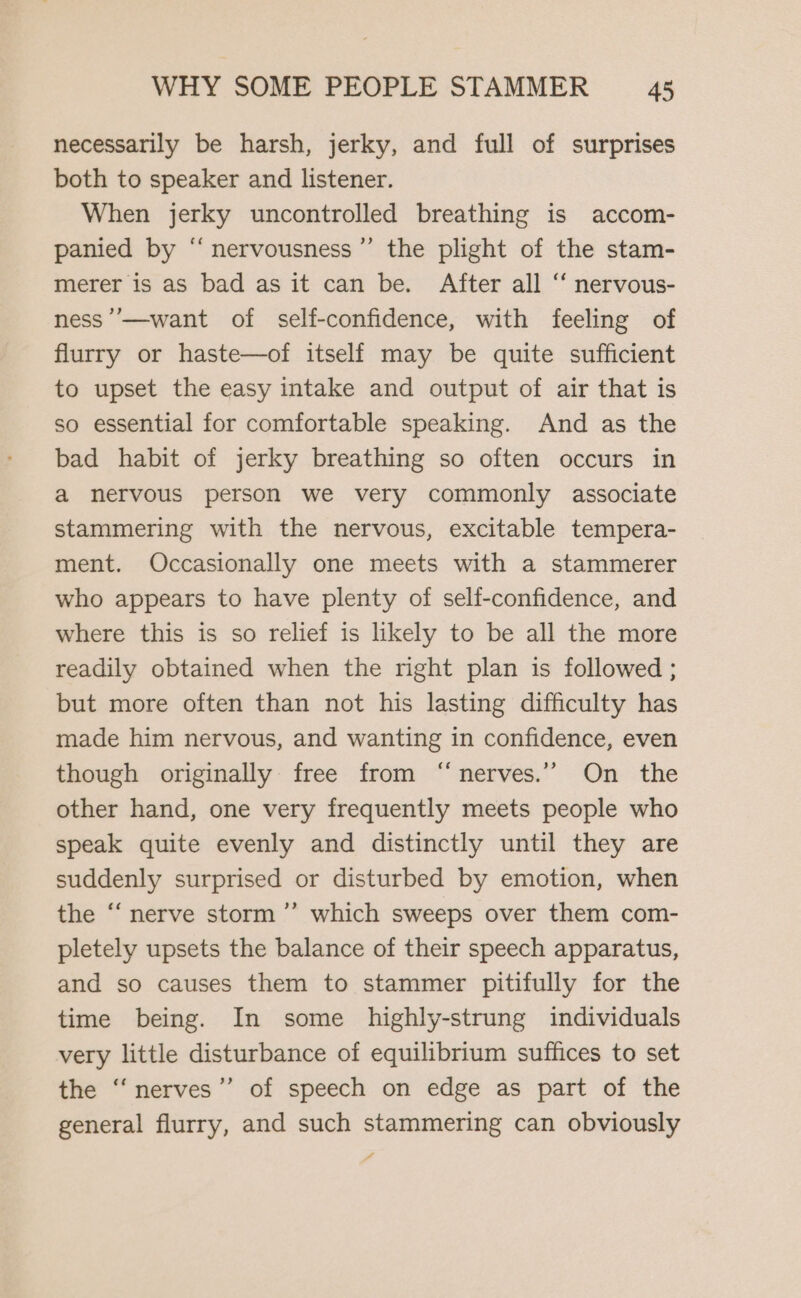 necessarily be harsh, jerky, and full of surprises both to speaker and listener. When jerky uncontrolled breathing is accom- panied by “‘nervousness”’ the plight of the stam- merer is as bad as it can be. After all ‘ nervous- ness ’’—want of self-confidence, with feeling of flurry or haste—of itself may be quite sufficient to upset the easy intake and output of air that is so essential for comfortable speaking. And as the bad habit of jerky breathing so often occurs in a nervous person we very commonly associate stammering with the nervous, excitable tempera- ment. Occasionally one meets with a stammerer who appears to have plenty of self-confidence, and where this is so relief is likely to be all the more readily obtained when the right plan is followed ; but more often than not his lasting difficulty has made him nervous, and wanting in confidence, even though originally free from “nerves.’’ On the other hand, one very frequently meets people who speak quite evenly and distinctly until they are suddenly surprised or disturbed by emotion, when the ‘‘ nerve storm ’”’ which sweeps over them com- pletely upsets the balance of their speech apparatus, and so causes them to stammer pitifully for the time being. In some highly-strung individuals very little disturbance of equilibrium suffices to set the “‘nerves”’ of speech on edge as part of the general flurry, and such stammering can obviously A