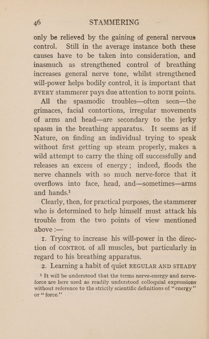 only be relieved by the gaining of general nervous control. Still in the average instance both these causes have to be taken into consideration, and inasmuch as strengthened control of breathing increases general nerve tone, whilst strengthened will-power helps bodily control, it is important that EVERY stammerer pays due attention to BOTH points. All the spasmodic troubles—often seen—the grimaces, facial contortions, irregular movements of arms and head—are secondary to the jerky spasm in the breathing apparatus. It seems as if Nature, on finding an individual trying to speak without first getting up steam properly, makes a wild attempt to carry the thing off successfully and releases an excess of energy; indeed, floods the nerve channels with so much nerve-force that it overflows into face, head, and—sometimes—arms and hands. Clearly, then, for practical purposes, the stammerer who is determined to help himself must attack his trouble from the two points of view mentioned above :— ; 1. Trying to increase his will-power in the direc- tion of CONTROL of all muscles, but particularly in regard to his breathing apparatus. 2. Learning a habit of quiet REGULAR AND STEADY 1 It will be understood that the terms nerve-energy and nerve- force are here used as readily understood colloquial expressions without reference to the strictly scientific definitions of “‘ energy” or “ force.”