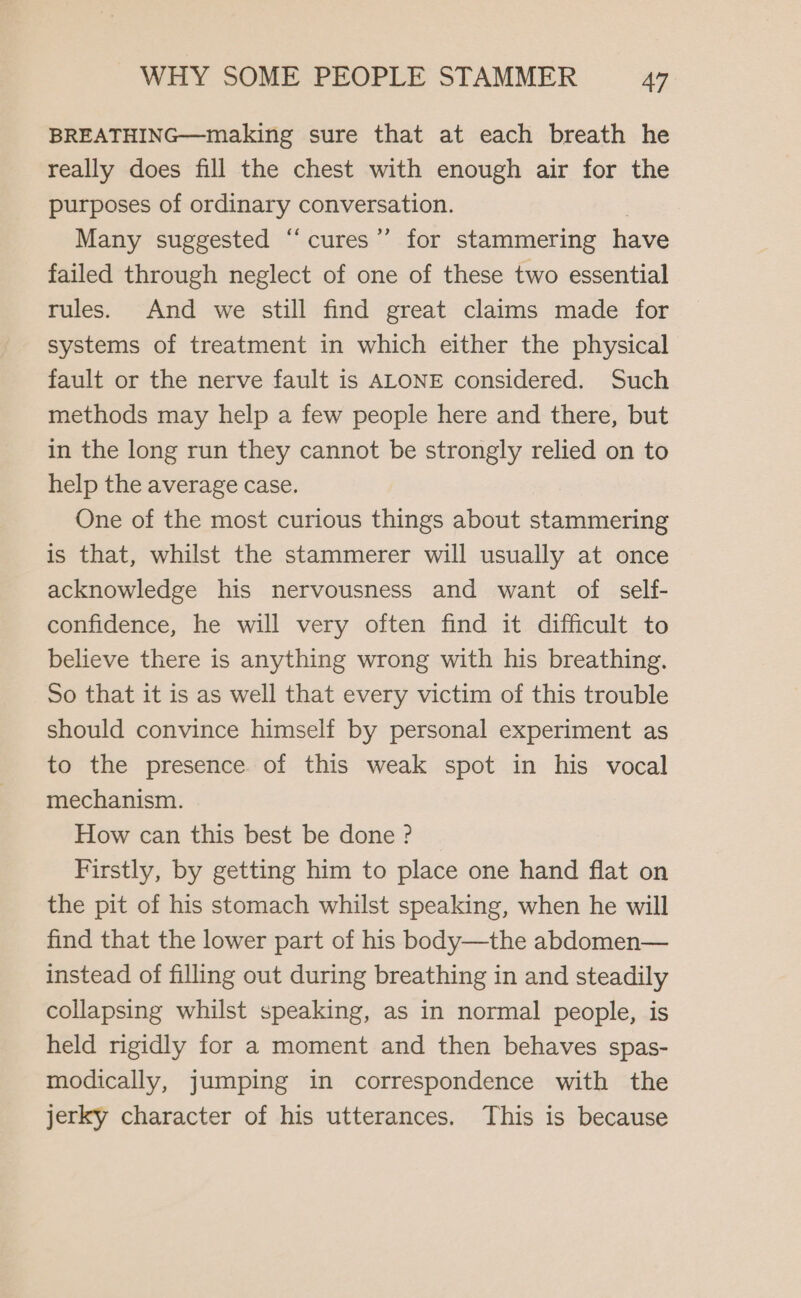 BREATHING—making sure that at each breath he really does fill the chest with enough air for the purposes of ordinary conversation. | Many suggested “‘cures’’ for stammering have failed through neglect of one of these two essential rules. And we still find great claims made for systems of treatment in which either the physical fault or the nerve fault is ALONE considered. Such methods may help a few people here and there, but in the long run they cannot be strongly relied on to help the average case. One of the most curious things about stammering is that, whilst the stammerer will usually at once acknowledge his nervousness and want of self- confidence, he will very often find it difficult to believe there is anything wrong with his breathing. So that it is as well that every victim of this trouble should convince himself by personal experiment as to the presence of this weak spot in his vocal mechanism. How can this best be done ? Firstly, by getting him to place one hand flat on the pit of his stomach whilst speaking, when he will find that the lower part of his body—the abdomen— instead of filling out during breathing in and steadily collapsing whilst speaking, as in normal people, is held rigidly for a moment and then behaves spas- modically, jumping in correspondence with the jerky character of his utterances. This is because