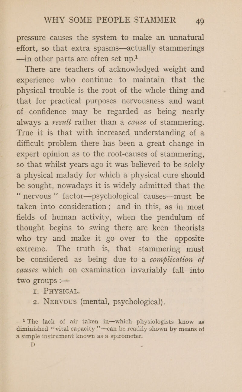 pressure causes the system to make an unnatural effort, so that extra spasms—actually stammerings —in other parts are often set up.? There are teachers of acknowledged weight and experience who continue to maintain that the physical trouble is the root of the whole thing and that for practical purposes nervousness and want of confidence may be regarded as being nearly always a result rather than a cause of stammering. True it is that with increased understanding of a difficult problem there has been a great change in expert opinion as to the root-causes of stammering, so that whilst years ago it was believed to be solely a physical malady for which a physical cure should be sought, nowadays it is widely admitted that the “nervous” factor—psychological causes—must be taken into consideration; and in this, as in most fields of human activity, when the pendulum of thought begins to swing there are keen theorists who try and make it go over to the opposite extreme. The truth is, that stammering must be considered as being due to a complication of causes which on examination invariably fall into two groups :— 1. PHYSICAL. 2. NERvous (mental, psychological). 1The lack of air taken in—which physiologists know as diminished “‘ vital capacity ’’—can be readily shown by means of a simple instrument known as a spirometer. D