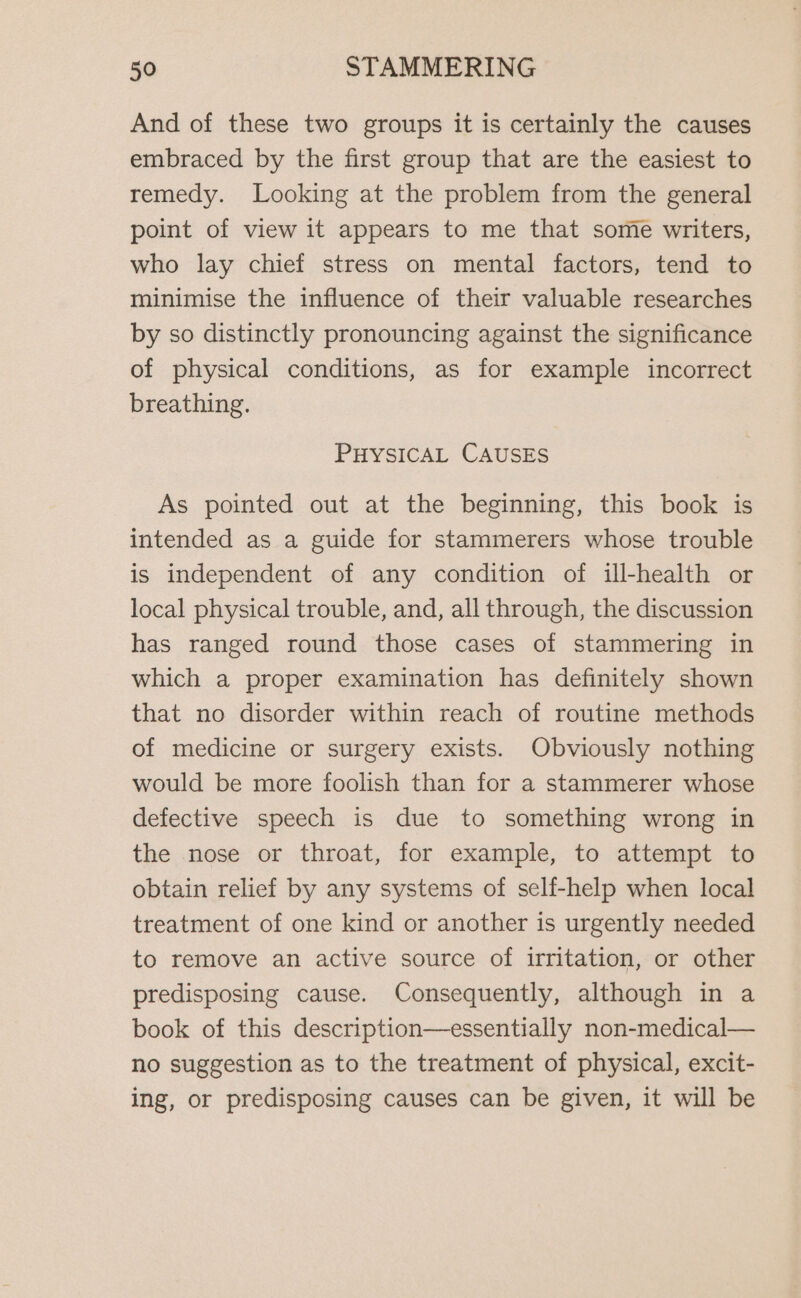 And of these two groups it is certainly the causes embraced by the first group that are the easiest to remedy. Looking at the problem from the general point of view it appears to me that some writers, who lay chief stress on mental factors, tend to minimise the influence of their valuable researches by so distinctly pronouncing against the significance of physical conditions, as for example incorrect breathing. PHYSICAL CAUSES As pointed out at the beginning, this book is intended as a guide for stammerers whose trouble is independent of any condition of ill-health or local physical trouble, and, all through, the discussion has ranged round those cases of stammering in which a proper examination has definitely shown that no disorder within reach of routine methods of medicine or surgery exists. Obviously nothing would be more foolish than for a stammerer whose defective speech is due to something wrong in the nose or throat, for example, to attempt to obtain relief by any systems of self-help when local treatment of one kind or another is urgently needed to remove an active source of irritation, or other predisposing cause. Consequently, although in a book of this description—essentially non-medical— no suggestion as to the treatment of physical, excit- ing, or predisposing causes can be given, it will be