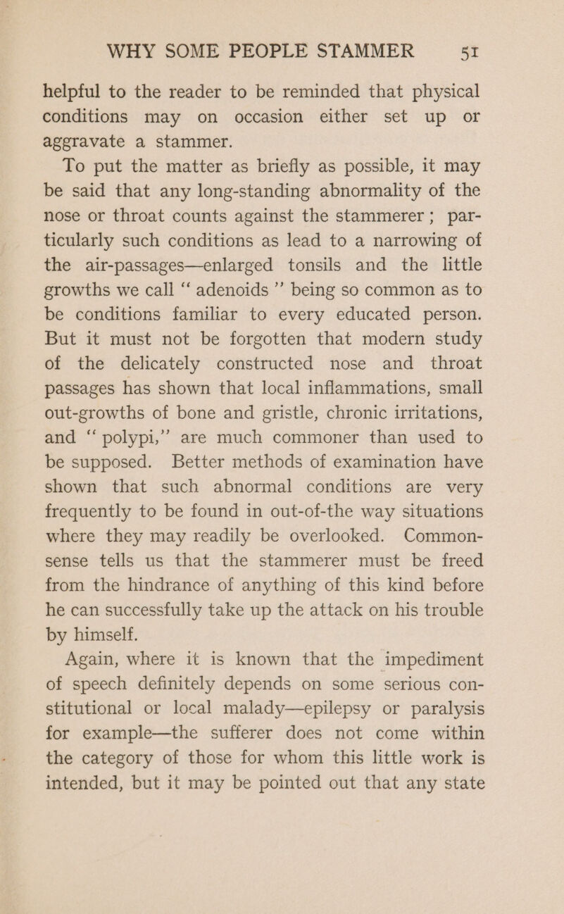 helpful to the reader to be reminded that physical conditions may on occasion either set up or aggravate a stammer. To put the matter as briefly as possible, it may be said that any long-standing abnormality of the nose or throat counts against the stammerer ; par- ticularly such conditions as lead to a narrowing of the air-passages—enlarged tonsils and the little growths we call “ adenoids ’”’ being so common as to be conditions familiar to every educated person. But it must not be forgotten that modern study of the delicately constructed nose and_ throat passages has shown that local inflammations, small out-growths of bone and gristle, chronic irritations, and “ polypi,’’ are much commoner than used to be supposed. Better methods of examination have shown that such abnormal conditions are very frequently to be found in out-of-the way situations where they may readily be overlooked. Common- sense tells us that the stammerer must be freed from the hindrance of anything of this kind before he can successfully take up the attack on his trouble by himself. Again, where it is known that the impediment of speech definitely depends on some serious con- stitutional or local malady—epilepsy or paralysis for example—the sufferer does not come within the category of those for whom this little work is intended, but it may be pointed out that any state