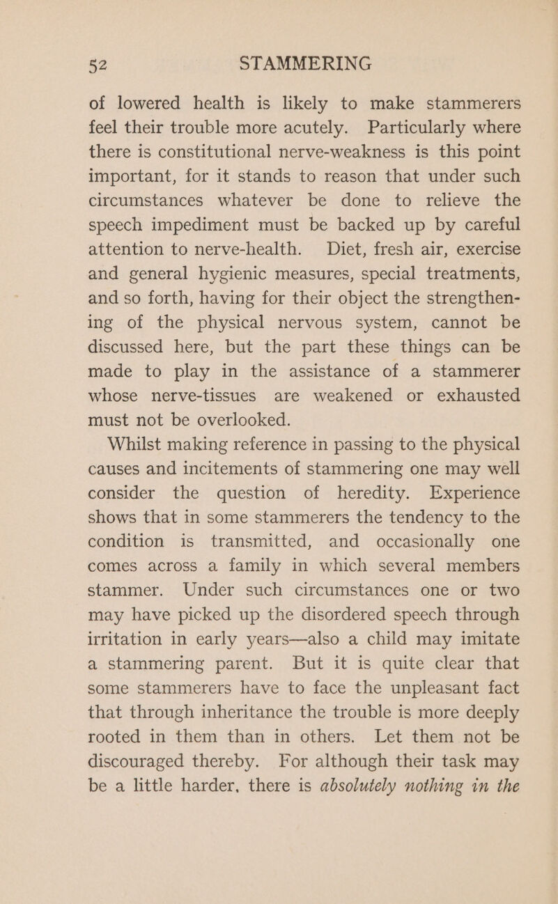 of lowered health is likely to make stammerers feel their trouble more acutely. Particularly where there is constitutional nerve-weakness is this point important, for it stands to reason that under such circumstances whatever be done to relieve the speech impediment must be backed up by careful attention to nerve-health. Diet, fresh air, exercise and general hygienic measures, special treatments, and so forth, having for their object the strengthen- ing of the physical nervous system, cannot be discussed here, but the part these things can be made to play in the assistance of a stammerer whose nerve-tissues are weakened or exhausted must not be overlooked. Whilst making reference in passing to the physical causes and incitements of stammering one may well consider the question of heredity. Experience shows that in some stammerers the tendency to the condition is transmitted, and occasionally one comes across a family in which several members stammer. Under such circumstances one or two may have picked up the disordered speech through irritation in early years—also a child may imitate a stammering parent. But it is quite clear that some stammerers have to face the unpleasant fact that through inheritance the trouble is more deeply rooted in them than in others. Let them not be discouraged thereby. For although their task may be a little harder, there is absolutely nothing in the