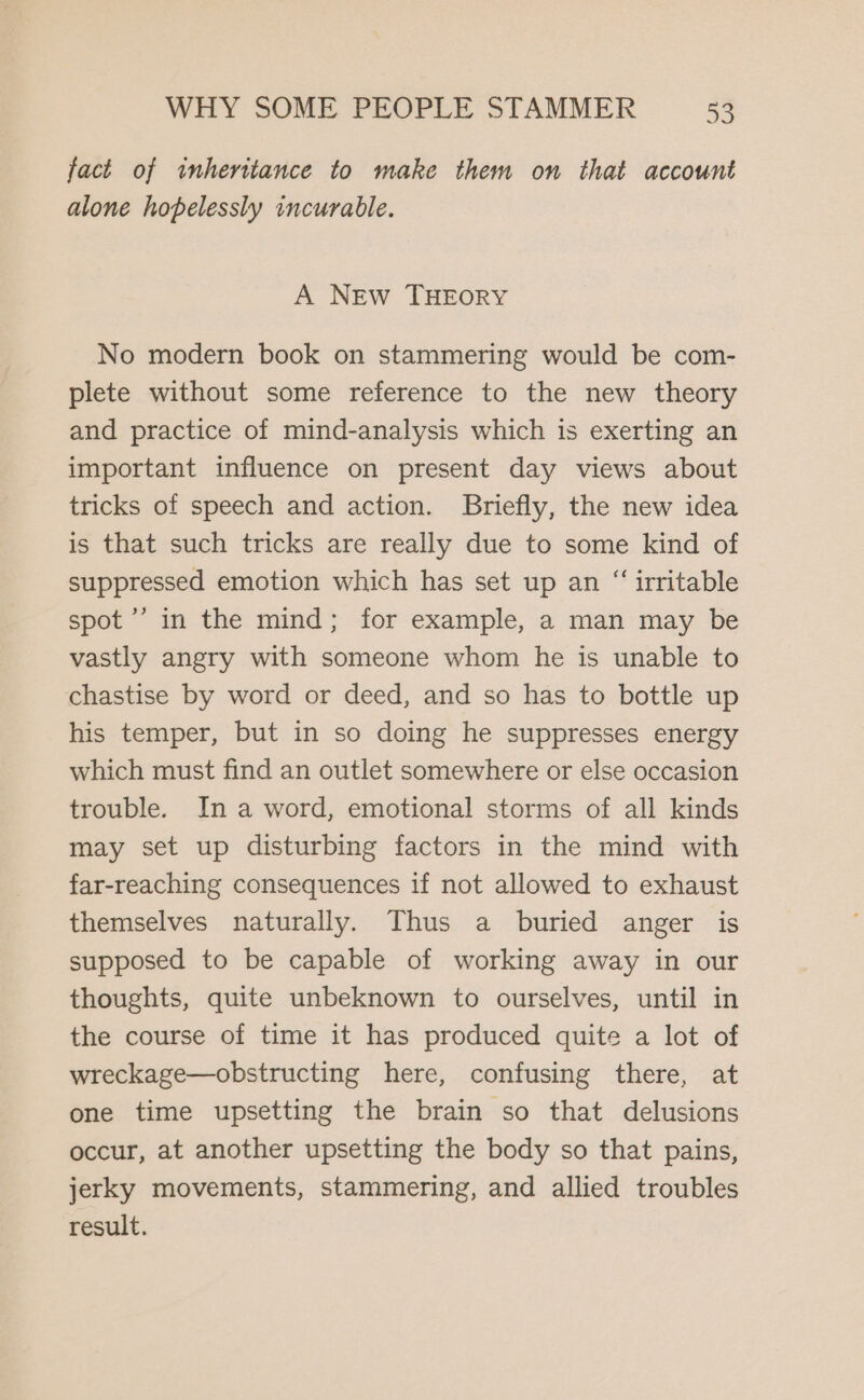 fact of inheritance to make them on that account alone hopelessly incurable. A NEw THEORY No modern book on stammering would be com- plete without some reference to the new theory and practice of mind-analysis which is exerting an important influence on present day views about tricks of speech and action. Briefly, the new idea is that such tricks are really due to some kind of suppressed emotion which has set up an “ irritable spot ’’’ in the mind; for example, a man may be vastly angry with someone whom he is unable to chastise by word or deed, and so has to bottle up his temper, but in so doing he suppresses energy which must find an outlet somewhere or else occasion trouble. In a word, emotional storms of all kinds may set up disturbing factors in the mind with far-reaching consequences if not allowed to exhaust themselves naturally. Thus a buried anger is supposed to be capable of working away in our thoughts, quite unbeknown to ourselves, until in the course of time it has produced quite a lot of wreckage—obstructing here, confusing there, at one time upsetting the brain so that delusions occur, at another upsetting the body so that pains, jerky movements, stammering, and allied troubles result.