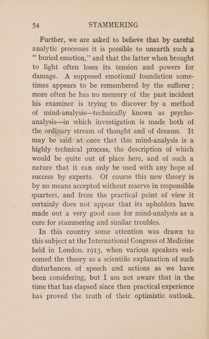 Further, we are asked to believe that by careful analytic processes it is possible to unearth such a “ buried emotion,” and that the latter when brought to light often loses its tension and powers for damage. A supposed emotional foundation some- times appears to be remembered by the sufferer ; more often he has no memory of the past incident his examiner is trying to discover by a method of mind-analysis—technically known as_ psycho- analysis—in which investigation is made both of the ordinary stream of thought and of dreams. It may be said at once that this mind-analysis is a highly technical process, the description of which would be quite out of place here, and of such a nature that it can only be used with any hope of success by experts. Of course this new theory is by no means accepted without reserve in responsible quarters, and from the practical point of view it certainly does not appear that its upholders have made out a very good case for mind-analysis as a cure for stammering and similar troubles. In this country some attention was drawn to this subject at the International Congress of Medicine held in London, 1913, when various speakers wel- comed the theory as a scientific explanation of such disturbances of speech and actions as we have been considering, but I am not aware that in the time that has elapsed since then practical experience has proved the truth of their optimistic outlook.