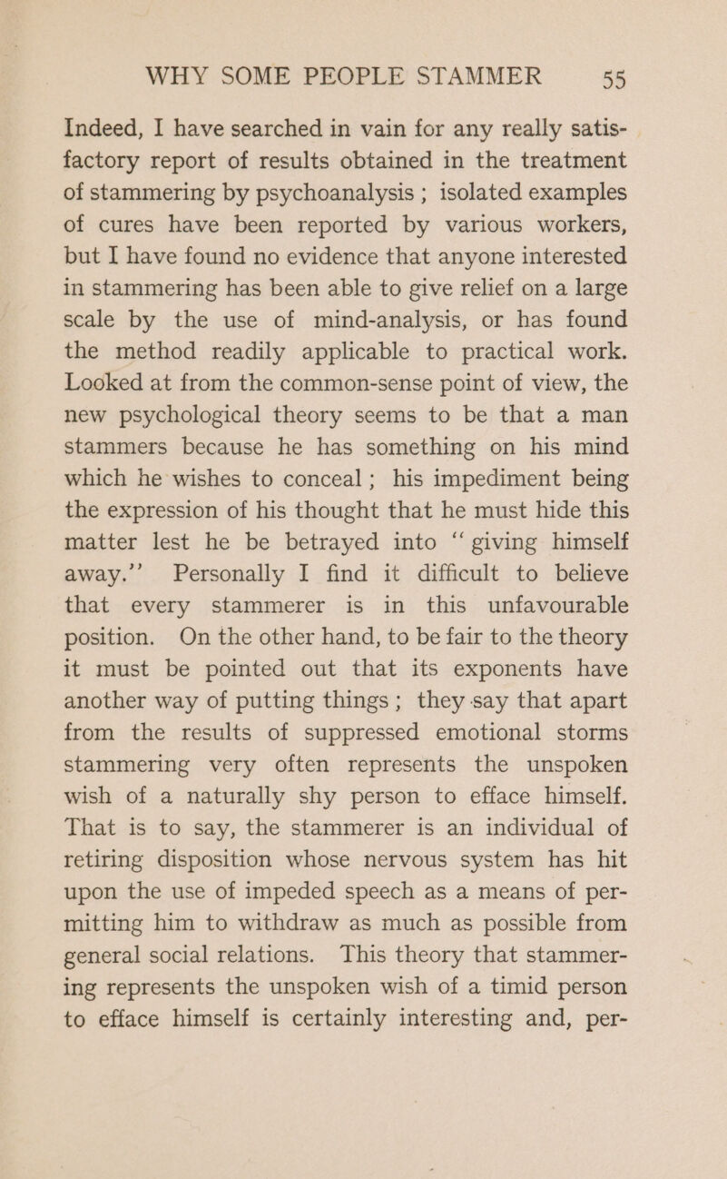 Indeed, I have searched in vain for any really satis- factory report of results obtained in the treatment of stammering by psychoanalysis ; isolated examples of cures have been reported by various workers, but I have found no evidence that anyone interested in stammering has been able to give relief on a large scale by the use of mind-analysis, or has found the method readily applicable to practical work. Looked at from the common-sense point of view, the new psychological theory seems to be that a man stammers because he has something on his mind which he wishes to conceal; his impediment being the expression of his thought that he must hide this matter lest he be betrayed into “ giving himself away. Personally I find it difficult to believe that every stammerer is in this unfavourable position. On the other hand, to be fair to the theory it must be pointed out that its exponents have another way of putting things; they say that apart from the results of suppressed emotional storms stammering very often represents the unspoken wish of a naturally shy person to efface himself. That is to say, the stammerer is an individual of retiring disposition whose nervous system has hit upon the use of impeded speech as a means of per- mitting him to withdraw as much as possible from general social relations. This theory that stammer- ing represents the unspoken wish of a timid person to efface himself is certainly interesting and, per-