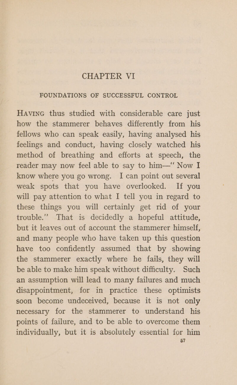 CHAPTER VI FOUNDATIONS OF SUCCESSFUL CONTROL HAvine thus studied with considerable care just how the stammerer behaves differently from his fellows who can speak easily, having analysed his feelings and conduct, having closely watched his method of breathing and efforts at speech, the reader may now feel able to say to him—‘ Now I know where you go wrong. I can point out several weak spots that you have overlooked. If you will pay attention to what I tell you in regard to these things you will certainly get rid of your trouble.” That is decidedly a hopeful attitude, but it leaves out of account the stammerer himself, and many people who have taken up this question have too confidently assumed that by showing the stammerer exactly where he fails, they will be able to make him speak without difficulty. Such an assumption will lead to many failures and much disappointment, for in practice these optimists soon become undeceived, because it is not only necessary for the stammerer to understand his points of failure, and to be able to overcome them individually, but it is absolutely essential for him 67