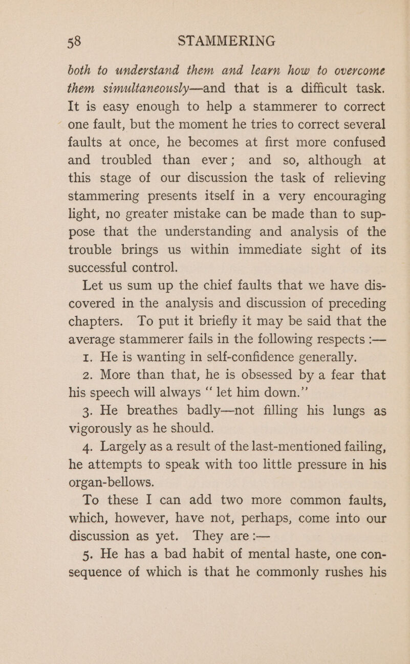 both to understand them and learn how to overcome them simultaneously—and that is a difficult task. It is easy enough to help a stammerer to correct ~ one fault, but the moment he tries to correct several faults at once, he becomes at first more confused and troubled than ever; and so, although at this stage of our discussion the task of relieving stammering presents itself in a very encouraging light, no greater mistake can be made than to sup- pose that the understanding and analysis of the trouble brings us within immediate sight of its successful control. Let us sum up the chief faults that we have dis- covered in the analysis and discussion of preceding chapters. To put it briefly it may be said that the average stammerer fails in the following respects :— 1. He is wanting in self-confidence generally. 2. More than that, he is obsessed by a fear that his speech will always “ let him down.”’ 3. He breathes badly—not filling his lungs as vigorously as he should. 4. Largely as a result of the last-mentioned failing, he attempts to speak with too little pressure in his organ-bellows. To these I can add two more common faults, which, however, have not, perhaps, come into our discussion as yet. They are :— 5. He has a bad habit of mental haste, one con- sequence of which is that he commonly rushes his