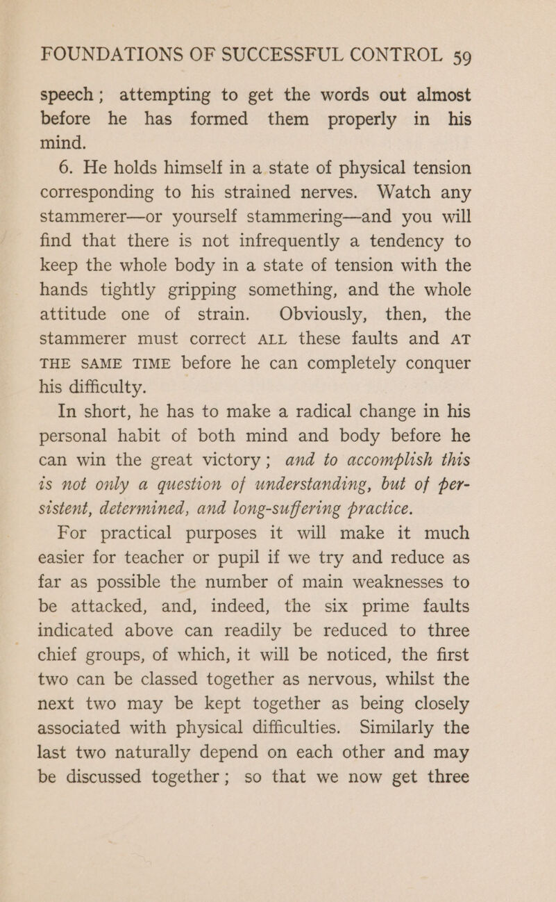 speech; attempting to get the words out almost before he has formed them properly in his mind. 6. He holds himself in a state of physical tension corresponding to his strained nerves. Watch any stammerer—or yourself stammering—and you will find that there is not infrequently a tendency to keep the whole body in a state of tension with the hands tightly gripping something, and the whole attitude one of strain. Obviously, then, the stammerer must correct ALL these faults and AT THE SAME TIME before he can completely conquer his difficulty. | In short, he has to make a radical change in his personal habit of both mind and body before he can win the great victory; and to accomplish this 1s not only a question of understanding, but of per- sistent, determined, and long-suffering practice. For practical purposes it will make it much easier for teacher or pupil if we try and reduce as far as possible the number of main weaknesses to be attacked, and, indeed, the six prime faults indicated above can readily be reduced to three chief groups, of which, it will be noticed, the first two can be classed together as nervous, whilst the next two may be kept together as being closely associated with physical difficulties. Similarly the last two naturally depend on each other and may be discussed together; so that we now get three