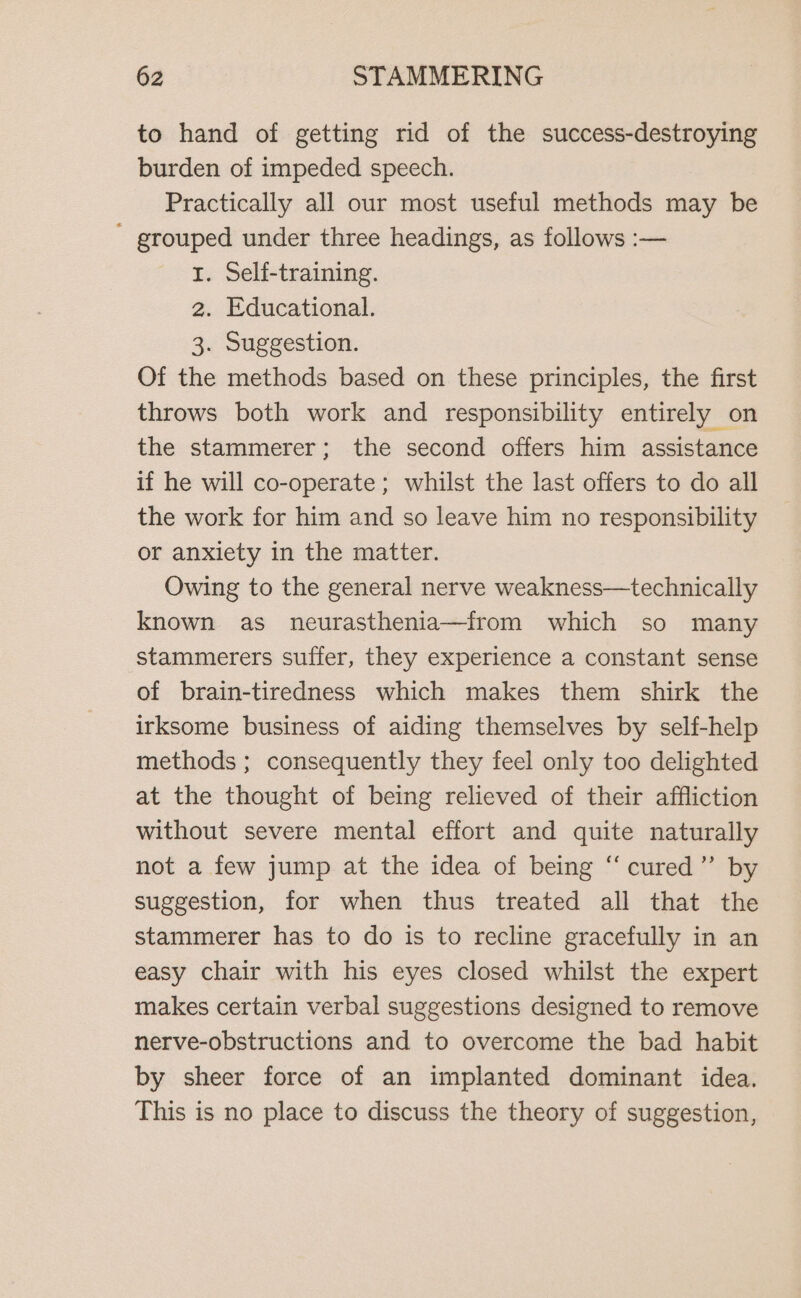 to hand of getting rid of the success-destroying burden of impeded speech. Practically all our most useful methods may be ' grouped under three headings, as follows :— I. Self-training. 2. Educational. 3. Suggestion. Of the methods based on these principles, the first throws both work and responsibility entirely on the stammerer; the second offers him assistance if he will co-operate; whilst the last offers to do all the work for him and so leave him no responsibility or anxiety in the matter. Owing to the general nerve weakness—technically known as neurasthenia—from which so many stammerers suffer, they experience a constant sense of brain-tiredness which makes them shirk the irksome business of aiding themselves by self-help methods ; consequently they feel only too delighted at the thought of being relieved of their affliction without severe mental effort and quite naturally not a few jump at the idea of being ‘“‘cured”’ by suggestion, for when thus treated all that the stammerer has to do is to recline gracefully in an easy chair with his eyes closed whilst the expert makes certain verbal suggestions designed to remove nerve-obstructions and to overcome the bad habit by sheer force of an implanted dominant idea. This is no place to discuss the theory of suggestion,