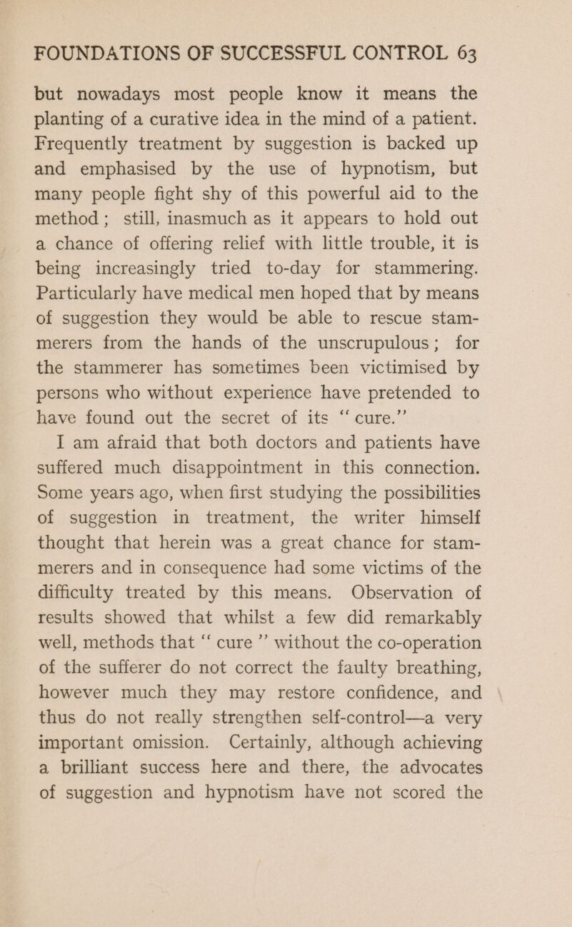 but nowadays most people know it means the planting of a curative idea in the mind of a patient. Frequently treatment by suggestion is backed up and emphasised by the use of hypnotism, but many people fight shy of this powerful aid to the method ; still, inasmuch as it appears to hold out a chance of offering relief with little trouble, it is being increasingly tried to-day for stammering. Particularly have medical men hoped that by means of suggestion they would be able to rescue stam- merers from the hands of the unscrupulous; for the stammerer has sometimes been victimised by persons who without experience have pretended to have found out the secret of its “cure.” I am afraid that both doctors and patients have suffered much disappointment in this connection. Some years ago, when first studying the possibilities of suggestion in treatment, the writer himself thought that herein was a great chance for stam- merers and in consequence had some victims of the difficulty treated by this means. Observation of results showed that whilst a few did remarkably well, methods that “ cure ”’ without the co-operation of the sufferer do not correct the faulty breathing, however much they may restore confidence, and thus do not really strengthen self-control—a very important omission. Certainly, although achieving a brilliant success here and there, the advocates of suggestion and hypnotism have not scored the