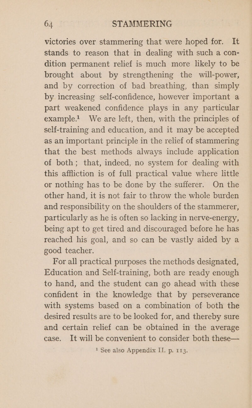 victories over stammering that were hoped for. It stands to reason that in dealing with such a con- dition permanent relief is much more likely to be brought about by strengthening the will-power, and by correction of bad breathing, than simply by increasing self-confidence, however important a part weakened confidence plays in any particular example! We are left, then, with the principles of self-training and education, and it may be accepted as an important principle in the relief of stammering that the best methods always include application of both; that, indeed, no system for dealing with this affliction is of full practical value where little or nothing has to be done by the sufferer. On the other hand, it is not fair to throw the whole burden and responsibility on the shoulders of the stammerer, particularly as he is often so lacking in nerve-energy, being apt to get tired and discouraged before he has reached his goal, and so can be vastly aided by a good teacher. For all practical purposes the methods designated, Education and Self-training, both are ready enough to hand, and the student can go ahead with these confident in the knowledge that by perseverance with systems based on a combination of both the desired results are to be looked for, and thereby sure and certain relief can be obtained in the average case. It will be convenient to consider both these— 1 See also Appendix II. p. 113.