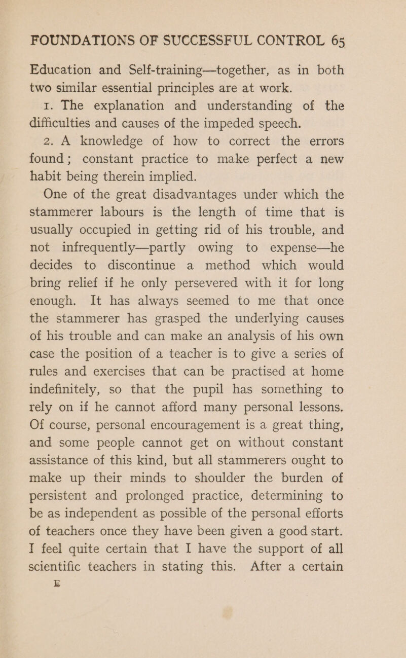 Education and Self-training—together, as in both two similar essential principles are at work. 1. The explanation and understanding of the difficulties and causes of the impeded speech. 2. A knowledge of how to correct the errors found; constant practice to make perfect a new habit being therein implied. One of the great disadvantages under which the stammerer labours is the length of time that is usually occupied in getting rid of his trouble, and not infrequently—partly owing to expense—he decides to discontinue a method which would bring relief if he only persevered with it for long enough. It has always seemed to me that once the stammerer has grasped the underlying causes of his trouble and can make an analysis of his own case the position of a teacher is to give a series of rules and exercises that can be practised at home indefinitely, so that the pupil has something to rely on if he cannot afford many personal lessons. Of course, personal encouragement is a great thing, and some people cannot get on without constant assistance of this kind, but all stammerers ought to make up their minds to shoulder the burden of persistent and prolonged practice, determining to be as independent as possible of the personal efforts of teachers once they have been given a good start. I feel quite certain that I have the support of all scientific teachers in stating this. After a certain E