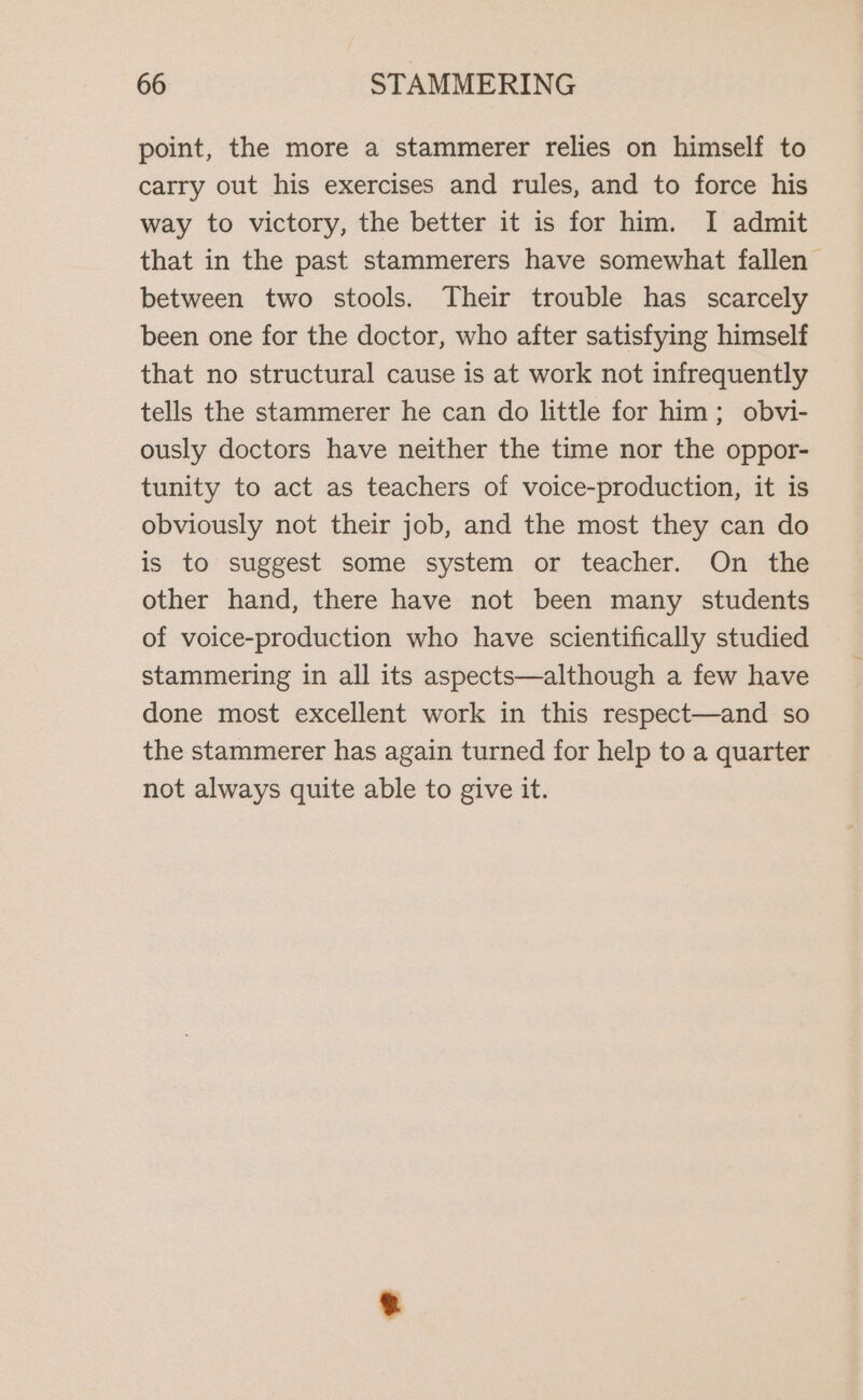 point, the more a stammerer relies on himself to carry out his exercises and rules, and to force his way to victory, the better it is for him. I admit that in the past stammerers have somewhat fallen between two stools. Their trouble has scarcely been one for the doctor, who after satisfying himself that no structural cause is at work not infrequently tells the stammerer he can do little for him; obvi- ously doctors have neither the time nor the oppor- tunity to act as teachers of voice-production, it is obviously not their job, and the most they can do is to suggest some system or teacher. On the other hand, there have not been many students of voice-production who have scientifically studied stammering in all its aspects—although a few have done most excellent work in this respect—and so the stammerer has again turned for help to a quarter not always quite able to give it.