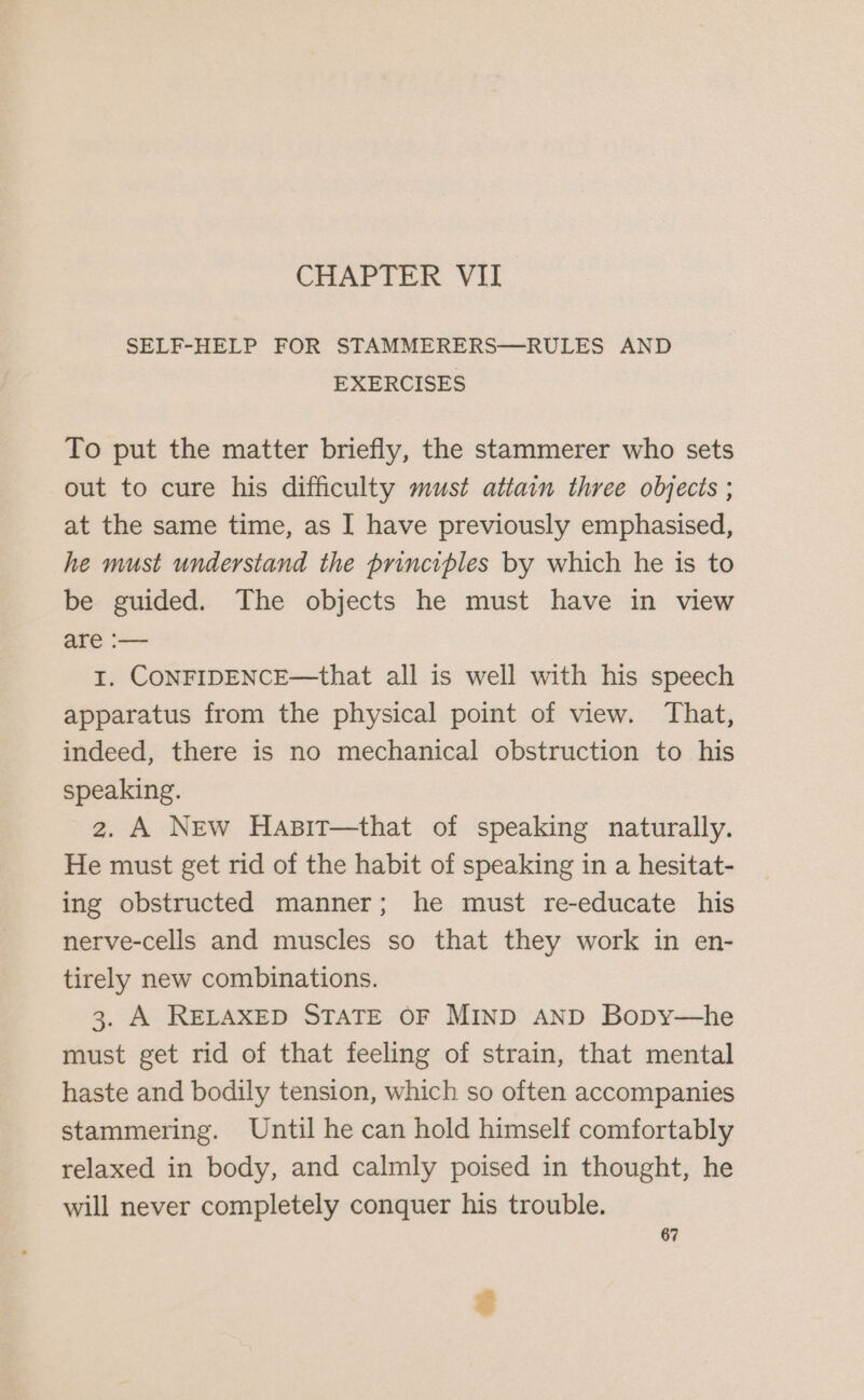 CHAPTER VII SELF-HELP FOR STAMMERERS—RULES AND EXERCISES To put the matter briefly, the stammerer who sets out to cure his difficulty must attain three objects ; at the same time, as I have previously emphasised, he must understand the principles by which he is to be guided. The objects he must have in view are :— I. CONFIDENCE—that all is well with his speech apparatus from the physical point of view. That, indeed, there is no mechanical obstruction to his speaking. 2. A New Hasit—that of speaking naturally. He must get rid of the habit of speaking in a hesitat- ing obstructed manner; he must re-educate his nerve-cells and muscles so that they work in en- tirely new combinations. 3. A RELAXED STATE OF MIND AND Bopy—he must get rid of that feeling of strain, that mental haste and bodily tension, which so often accompanies stammering. Until he can hold himself comfortably relaxed in body, and calmly poised in thought, he will never completely conquer his trouble.