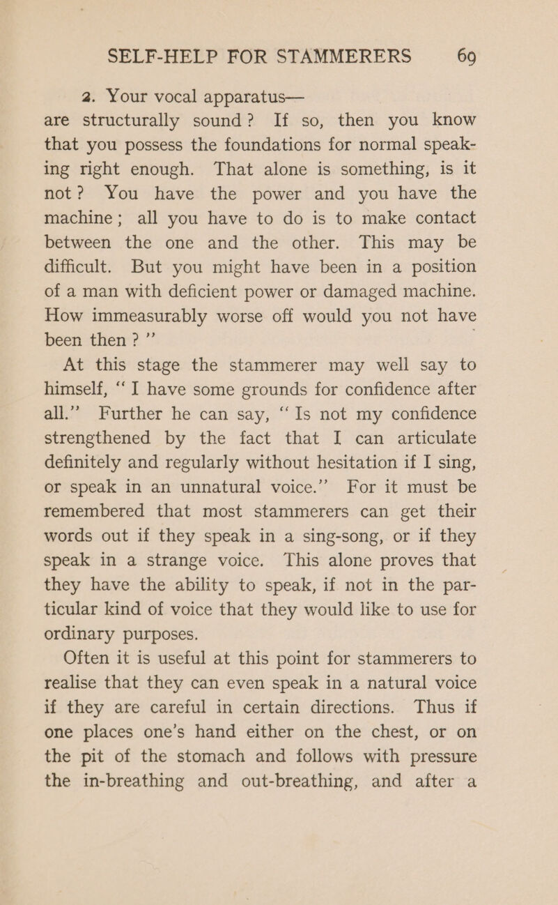 2. Your vocal apparatus— are structurally sound? If so, then you know that you possess the foundations for normal speak- ing right enough. That alone is something, is it not? You have the power and you have the machine; all you have to do is to make contact between the one and the other. This may be difficult. But you might have been in a position of a man with deficient power or damaged machine. How immeasurably worse off would you not have been then? °° At this stage the stammerer may well say to himself, “I have some grounds for confidence after all.” Further he can say, “Is not my confidence strengthened by the fact that I can articulate definitely and regularly without hesitation if I sing, or speak in an unnatural voice.”” For it must be remembered that most stammerers can get their words out if they speak in a sing-song, or if they speak in a strange voice. This alone proves that they have the ability to speak, if not in the par- ticular kind of voice that they would like to use for ordinary purposes. Often it is useful at this point for stammerers to realise that they can even speak in a natural voice if they are careful in certain directions. Thus if one places one’s hand either on the chest, or on the pit of the stomach and follows with pressure the in-breathing and out-breathing, and after a