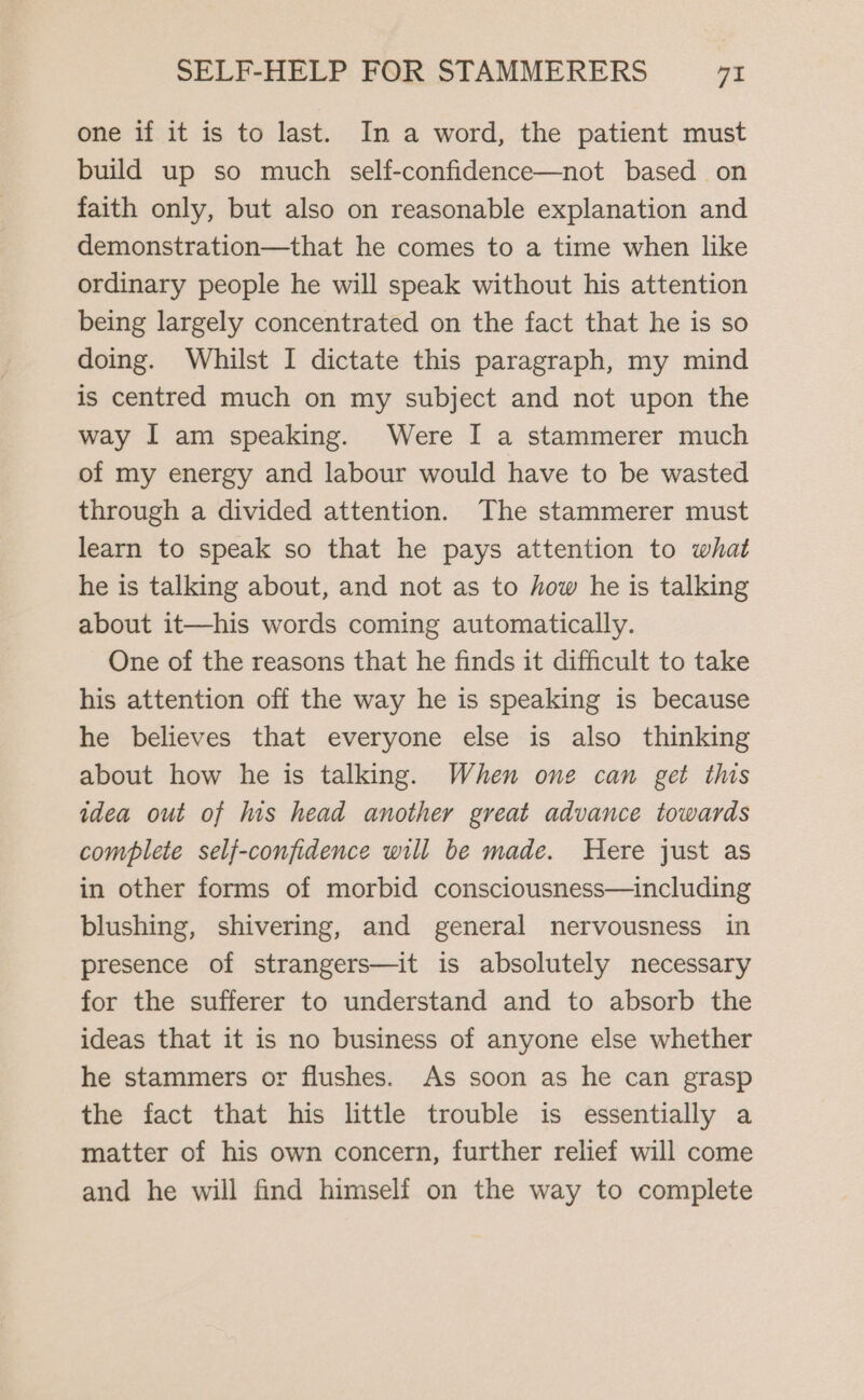 one if it is to last. In a word, the patient must build up so much self-confidence—not based on faith only, but also on reasonable explanation and demonstration—that he comes to a time when like ordinary people he will speak without his attention being largely concentrated on the fact that he is so doing. Whilst I dictate this paragraph, my mind is centred much on my subject and not upon the way I am speaking. Were I a stammerer much of my energy and labour would have to be wasted through a divided attention. The stammerer must learn to speak so that he pays attention to what he is talking about, and not as to how he is talking about it—his words coming automatically. One of the reasons that he finds it difficult to take his attention off the way he is speaking is because he believes that everyone else is also thinking about how he is talking. When one can get this idea out of his head another great advance towards complete self-confidence will be made. Here just as in other forms of morbid consciousness—including blushing, shivering, and general nervousness in presence of strangers—it is absolutely necessary for the sufferer to understand and to absorb the ideas that it is no business of anyone else whether he stammers or flushes. As soon as he can grasp the fact that his little trouble is essentially a matter of his own concern, further relief will come and he will find himself on the way to complete