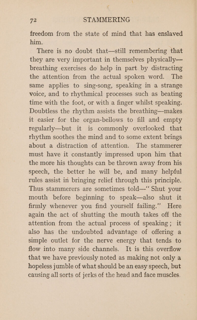 A 72 STAMMERING freedom from the state of mind that has enslaved him. There is no doubt that—still remembering that they are very important in themselves physically— breathing exercises do help in part by distracting the attention from the actual spoken word. The same applies to sing-song, speaking in a strange voice, and to rhythmical processes such as beating time with the foot, or with a finger whilst speaking. Doubtless the rhythm assists the breathing—makes it easier for the organ-bellows to fill and empty regularly—but it is commonly overlooked that rhythm soothes the mind and to some extent brings about a distraction of attention. The stammerer must have it constantly impressed upon him that the more his thoughts can be thrown away from his speech, the better he will be, and many helpful rules assist in bringing relief through this principle. Thus stammerers are sometimes told—‘‘ Shut your mouth before beginning to speak—also shut it firmly whenever you find yourself failing.’’ Here again the act of shutting the mouth takes off the attention from the actual process of speaking; it also has the undoubted advantage of offering a simple outlet for the nerve energy that tends to flow into many side channels. It is this overflow that we have previously noted as making not only a hopeless jumble of what should be an easy speech, but causing all sorts of jerks of the head and face muscles.