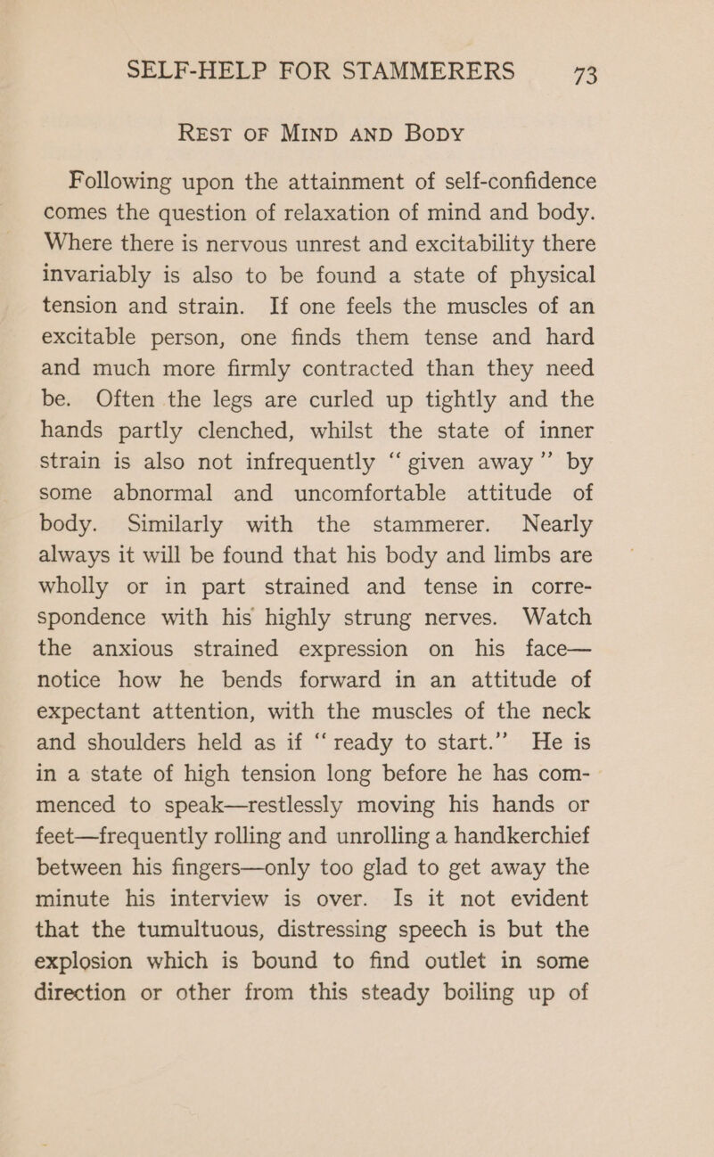 Rest oF MIND AND Bopy Following upon the attainment of self-confidence comes the question of relaxation of mind and body. Where there is nervous unrest and excitability there invariably is also to be found a state of physical tension and strain. If one feels the muscles of an excitable person, one finds them tense and hard and much more firmly contracted than they need be. Often the legs are curled up tightly and the hands partly clenched, whilst the state of inner strain is also not infrequently “given away” by some abnormal and uncomfortable attitude of body. Similarly with the stammerer. Nearly always it will be found that his body and limbs are wholly or in part strained and tense in corre- spondence with his highly strung nerves. Watch the anxious strained expression on his face— notice how he bends forward in an attitude of expectant attention, with the muscles of the neck and shoulders held as if ‘‘ ready to start.’’ He is in a state of high tension long before he has com- menced to speak—restlessly moving his hands or feet—frequently rolling and unrolling a handkerchief between his fingers—only too glad to get away the minute his interview is over. Is it not evident that the tumultuous, distressing speech is but the explosion which is bound to find outlet in some direction or other from this steady boiling up of